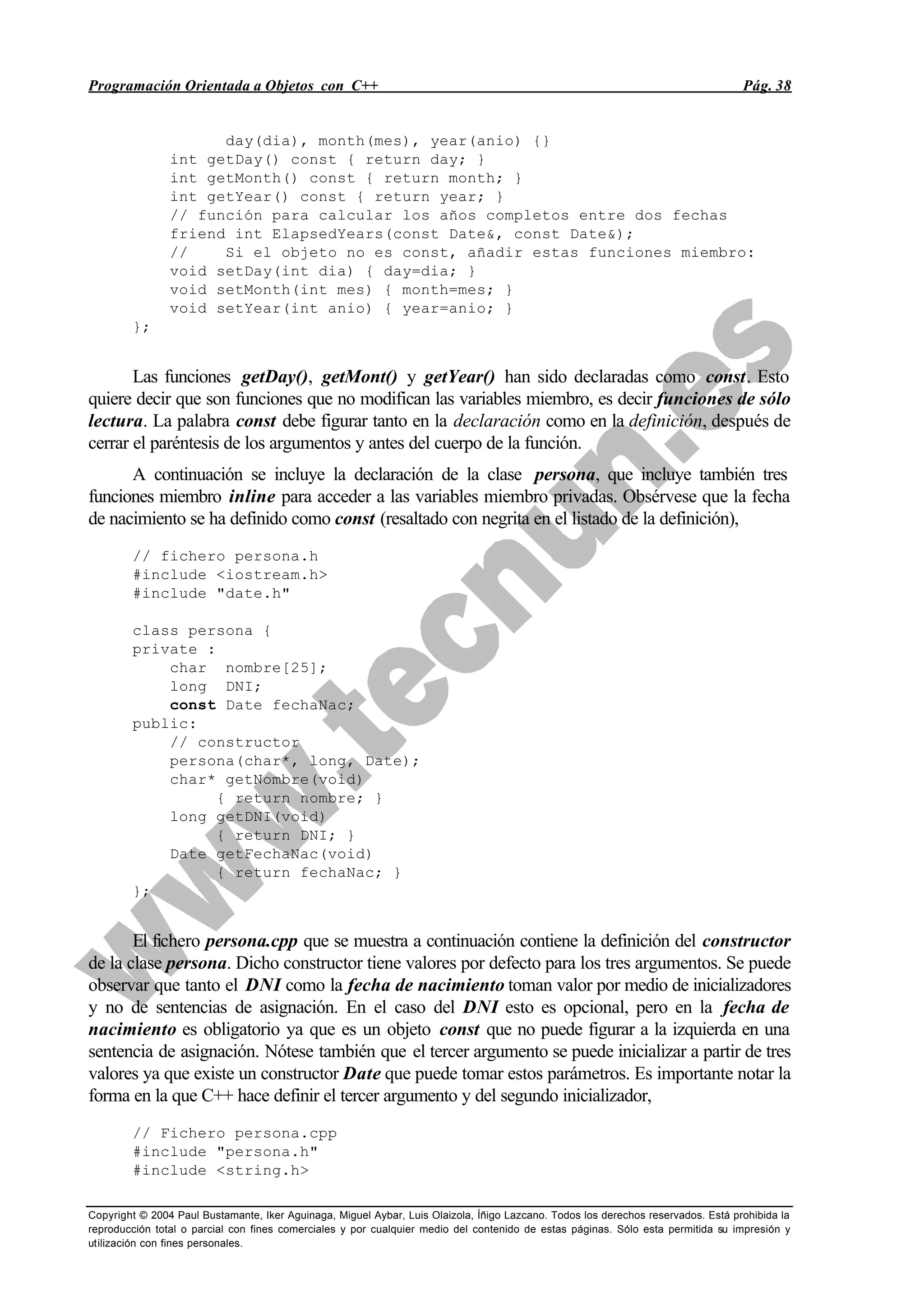 Programación Orientada a Objetos con C++ Pág. 38
Copyright © 2004 Paul Bustamante, Iker Aguinaga, Miguel Aybar, Luis Olaizola, Íñigo Lazcano. Todos los derechos reservados. Está prohibida la
reproducción total o parcial con fines comerciales y por cualquier medio del contenido de estas páginas. Sólo esta permitida su impresión y
utilización con fines personales.
day(dia), month(mes), year(anio) {}
int getDay() const { return day; }
int getMonth() const { return month; }
int getYear() const { return year; }
// función para calcular los años completos entre dos fechas
friend int ElapsedYears(const Date&, const Date&);
// Si el objeto no es const, añadir estas funciones miembro:
void setDay(int dia) { day=dia; }
void setMonth(int mes) { month=mes; }
void setYear(int anio) { year=anio; }
};
Las funciones getDay(), getMont() y getYear() han sido declaradas como const. Esto
quiere decir que son funciones que no modifican las variables miembro, es decir funciones de sólo
lectura. La palabra const debe figurar tanto en la declaración como en la definición, después de
cerrar el paréntesis de los argumentos y antes del cuerpo de la función.
A continuación se incluye la declaración de la clase persona, que incluye también tres
funciones miembro inline para acceder a las variables miembro privadas. Obsérvese que la fecha
de nacimiento se ha definido como const (resaltado con negrita en el listado de la definición),
// fichero persona.h
#include <iostream.h>
#include "date.h"
class persona {
private :
char nombre[25];
long DNI;
const Date fechaNac;
public:
// constructor
persona(char*, long, Date);
char* getNombre(void)
{ return nombre; }
long getDNI(void)
{ return DNI; }
Date getFechaNac(void)
{ return fechaNac; }
};
El fichero persona.cpp que se muestra a continuación contiene la definición del constructor
de la clase persona. Dicho constructor tiene valores por defecto para los tres argumentos. Se puede
observar que tanto el DNI como la fecha de nacimiento toman valor por medio de inicializadores
y no de sentencias de asignación. En el caso del DNI esto es opcional, pero en la fecha de
nacimiento es obligatorio ya que es un objeto const que no puede figurar a la izquierda en una
sentencia de asignación. Nótese también que el tercer argumento se puede inicializar a partir de tres
valores ya que existe un constructor Date que puede tomar estos parámetros. Es importante notar la
forma en la que C++ hace definir el tercer argumento y del segundo inicializador,
// Fichero persona.cpp
#include "persona.h"
#include <string.h>
 