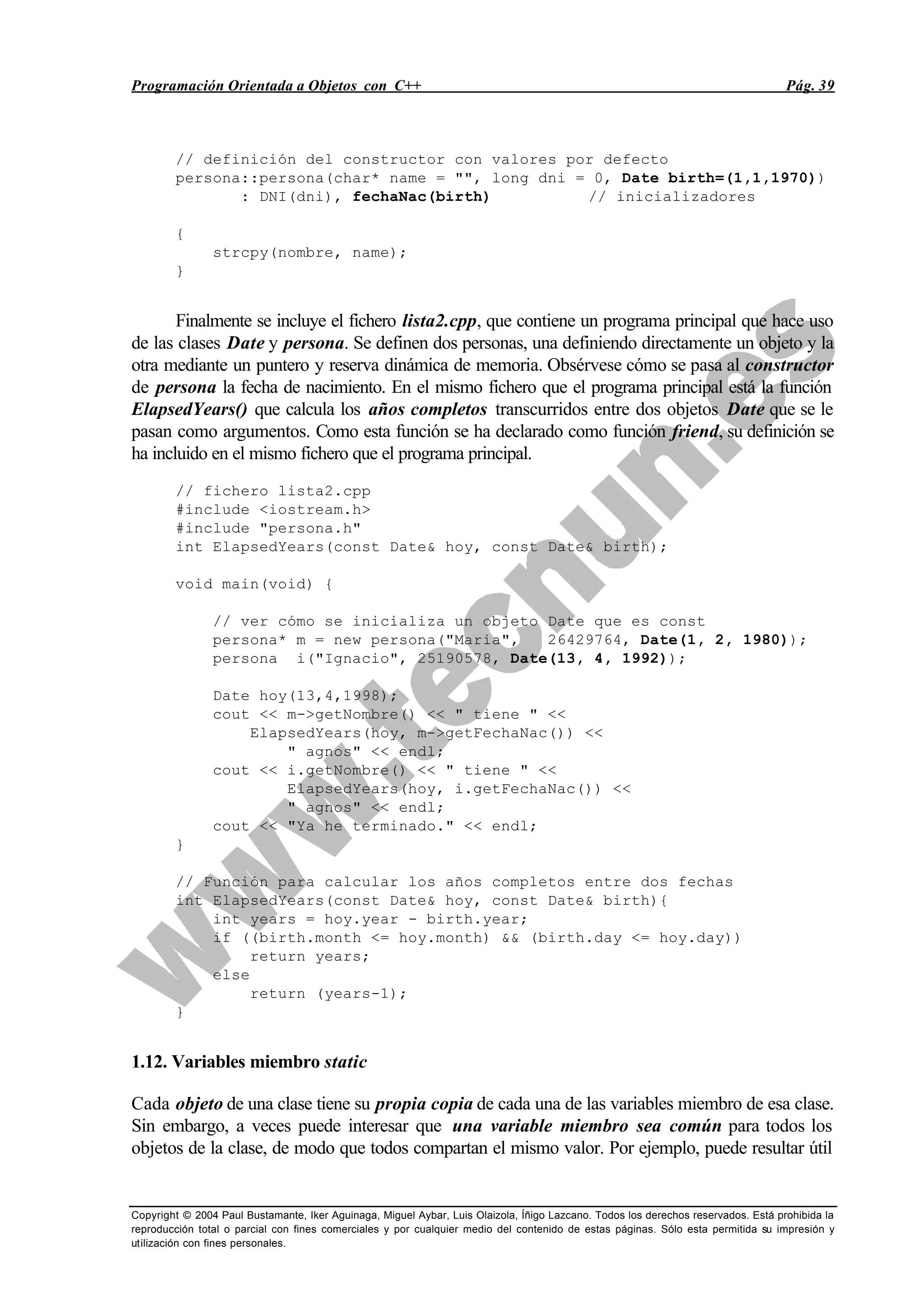Programación Orientada a Objetos con C++ Pág. 39
Copyright © 2004 Paul Bustamante, Iker Aguinaga, Miguel Aybar, Luis Olaizola, Íñigo Lazcano. Todos los derechos reservados. Está prohibida la
reproducción total o parcial con fines comerciales y por cualquier medio del contenido de estas páginas. Sólo esta permitida su impresión y
utilización con fines personales.
// definición del constructor con valores por defecto
persona::persona(char* name = "", long dni = 0, Date birth=(1,1,1970))
: DNI(dni), fechaNac(birth) // inicializadores
{
strcpy(nombre, name);
}
Finalmente se incluye el fichero lista2.cpp, que contiene un programa principal que hace uso
de las clases Date y persona. Se definen dos personas, una definiendo directamente un objeto y la
otra mediante un puntero y reserva dinámica de memoria. Obsérvese cómo se pasa al constructor
de persona la fecha de nacimiento. En el mismo fichero que el programa principal está la función
ElapsedYears() que calcula los años completos transcurridos entre dos objetos Date que se le
pasan como argumentos. Como esta función se ha declarado como función friend, su definición se
ha incluido en el mismo fichero que el programa principal.
// fichero lista2.cpp
#include <iostream.h>
#include "persona.h"
int ElapsedYears(const Date& hoy, const Date& birth);
void main(void) {
// ver cómo se inicializa un objeto Date que es const
persona* m = new persona("Maria", 26429764, Date(1, 2, 1980));
persona i("Ignacio", 25190578, Date(13, 4, 1992));
Date hoy(13,4,1998);
cout << m->getNombre() << " tiene " <<
ElapsedYears(hoy, m->getFechaNac()) <<
" agnos" << endl;
cout << i.getNombre() << " tiene " <<
ElapsedYears(hoy, i.getFechaNac()) <<
" agnos" << endl;
cout << "Ya he terminado." << endl;
}
// Función para calcular los años completos entre dos fechas
int ElapsedYears(const Date& hoy, const Date& birth){
int years = hoy.year - birth.year;
if ((birth.month <= hoy.month) && (birth.day <= hoy.day))
return years;
else
return (years-1);
}
1.12. Variables miembro static
Cada objeto de una clase tiene su propia copia de cada una de las variables miembro de esa clase.
Sin embargo, a veces puede interesar que una variable miembro sea común para todos los
objetos de la clase, de modo que todos compartan el mismo valor. Por ejemplo, puede resultar útil
 