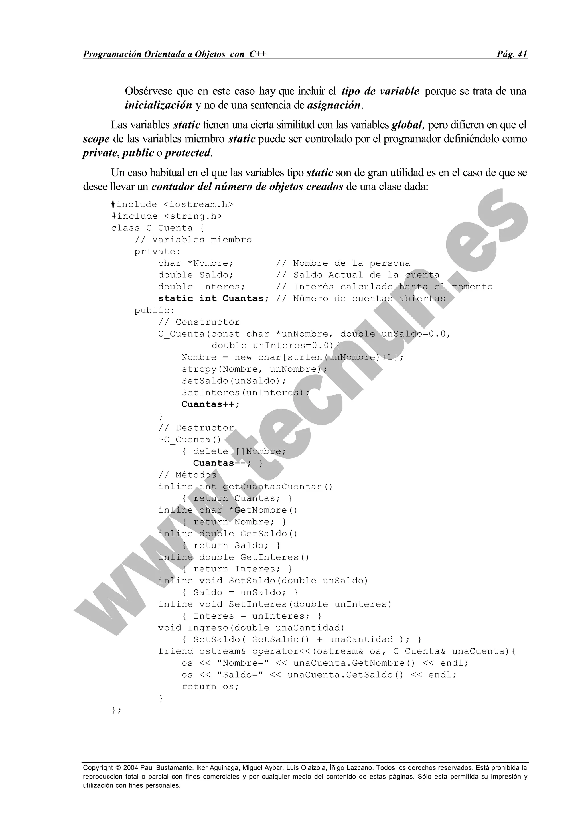 Programación Orientada a Objetos con C++ Pág. 41
Copyright © 2004 Paul Bustamante, Iker Aguinaga, Miguel Aybar, Luis Olaizola, Íñigo Lazcano. Todos los derechos reservados. Está prohibida la
reproducción total o parcial con fines comerciales y por cualquier medio del contenido de estas páginas. Sólo esta permitida su impresión y
utilización con fines personales.
Obsérvese que en este caso hay que incluir el tipo de variable porque se trata de una
inicialización y no de una sentencia de asignación.
Las variables static tienen una cierta similitud con las variables global, pero difieren en que el
scope de las variables miembro static puede ser controlado por el programador definiéndolo como
private, public o protected.
Un caso habitual en el que las variables tipo static son de gran utilidad es en el caso de que se
desee llevar un contador del número de objetos creados de una clase dada:
#include <iostream.h>
#include <string.h>
class C_Cuenta {
// Variables miembro
private:
char *Nombre; // Nombre de la persona
double Saldo; // Saldo Actual de la cuenta
double Interes; // Interés calculado hasta el momento
static int Cuantas; // Número de cuentas abiertas
public:
// Constructor
C_Cuenta(const char *unNombre, double unSaldo=0.0,
double unInteres=0.0){
Nombre = new char[strlen(unNombre)+1];
strcpy(Nombre, unNombre);
SetSaldo(unSaldo);
SetInteres(unInteres);
Cuantas++;
}
// Destructor
~C_Cuenta()
{ delete []Nombre;
Cuantas--; }
// Métodos
inline int getCuantasCuentas()
{ return Cuantas; }
inline char *GetNombre()
{ return Nombre; }
inline double GetSaldo()
{ return Saldo; }
inline double GetInteres()
{ return Interes; }
inline void SetSaldo(double unSaldo)
{ Saldo = unSaldo; }
inline void SetInteres(double unInteres)
{ Interes = unInteres; }
void Ingreso(double unaCantidad)
{ SetSaldo( GetSaldo() + unaCantidad ); }
friend ostream& operator<<(ostream& os, C_Cuenta& unaCuenta){
os << "Nombre=" << unaCuenta.GetNombre() << endl;
os << "Saldo=" << unaCuenta.GetSaldo() << endl;
return os;
}
};
 