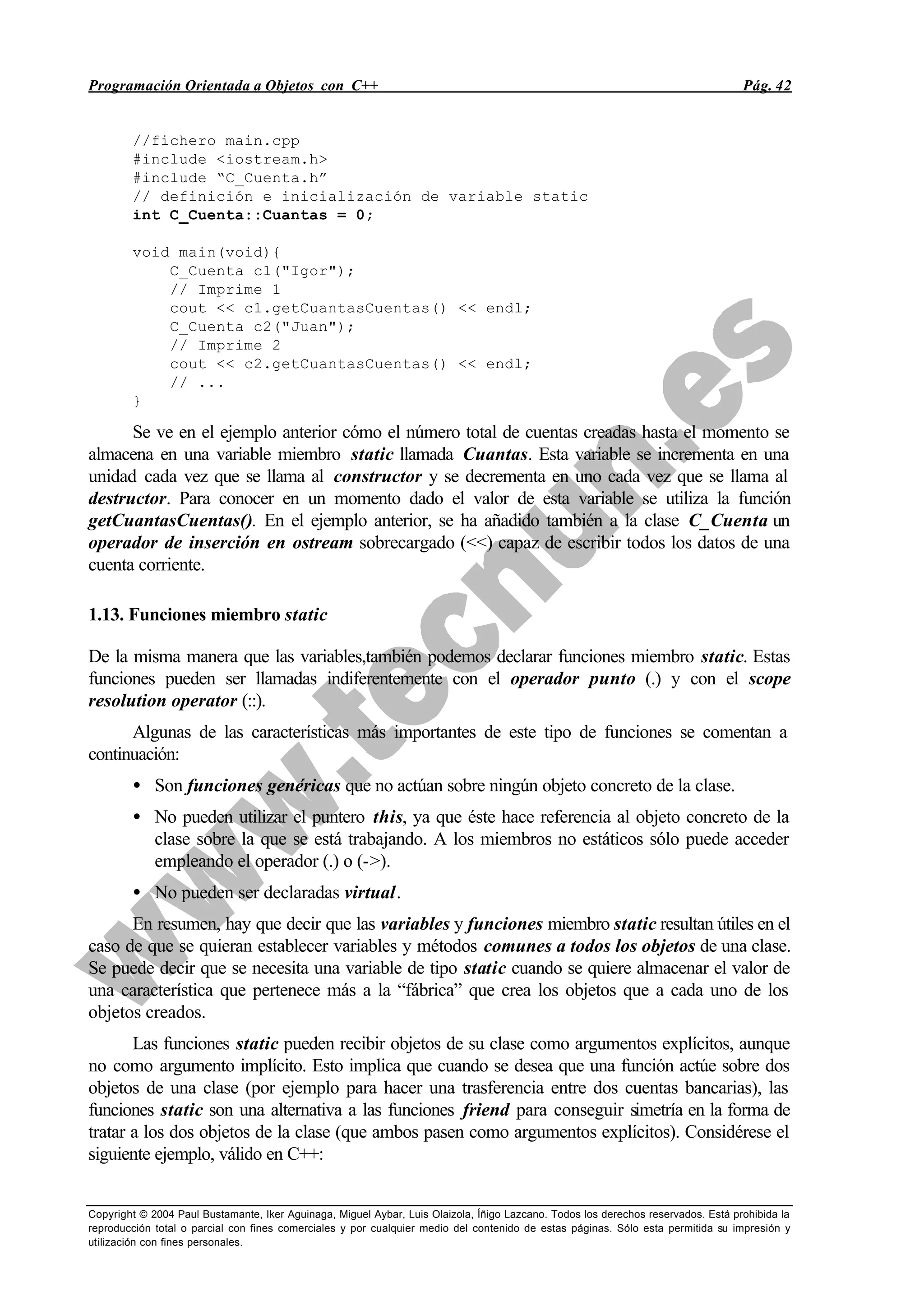 Programación Orientada a Objetos con C++ Pág. 42
Copyright © 2004 Paul Bustamante, Iker Aguinaga, Miguel Aybar, Luis Olaizola, Íñigo Lazcano. Todos los derechos reservados. Está prohibida la
reproducción total o parcial con fines comerciales y por cualquier medio del contenido de estas páginas. Sólo esta permitida su impresión y
utilización con fines personales.
//fichero main.cpp
#include <iostream.h>
#include “C_Cuenta.h”
// definición e inicialización de variable static
int C_Cuenta::Cuantas = 0;
void main(void){
C_Cuenta c1("Igor");
// Imprime 1
cout << c1.getCuantasCuentas() << endl;
C_Cuenta c2("Juan");
// Imprime 2
cout << c2.getCuantasCuentas() << endl;
// ...
}
Se ve en el ejemplo anterior cómo el número total de cuentas creadas hasta el momento se
almacena en una variable miembro static llamada Cuantas. Esta variable se incrementa en una
unidad cada vez que se llama al constructor y se decrementa en uno cada vez que se llama al
destructor. Para conocer en un momento dado el valor de esta variable se utiliza la función
getCuantasCuentas(). En el ejemplo anterior, se ha añadido también a la clase C_Cuenta un
operador de inserción en ostream sobrecargado (<<) capaz de escribir todos los datos de una
cuenta corriente.
1.13. Funciones miembro static
De la misma manera que las variables,también podemos declarar funciones miembro static. Estas
funciones pueden ser llamadas indiferentemente con el operador punto (.) y con el scope
resolution operator (::).
Algunas de las características más importantes de este tipo de funciones se comentan a
continuación:
• Son funciones genéricas que no actúan sobre ningún objeto concreto de la clase.
• No pueden utilizar el puntero this, ya que éste hace referencia al objeto concreto de la
clase sobre la que se está trabajando. A los miembros no estáticos sólo puede acceder
empleando el operador (.) o (->).
• No pueden ser declaradas virtual.
En resumen, hay que decir que las variables y funciones miembro static resultan útiles en el
caso de que se quieran establecer variables y métodos comunes a todos los objetos de una clase.
Se puede decir que se necesita una variable de tipo static cuando se quiere almacenar el valor de
una característica que pertenece más a la “fábrica” que crea los objetos que a cada uno de los
objetos creados.
Las funciones static pueden recibir objetos de su clase como argumentos explícitos, aunque
no como argumento implícito. Esto implica que cuando se desea que una función actúe sobre dos
objetos de una clase (por ejemplo para hacer una trasferencia entre dos cuentas bancarias), las
funciones static son una alternativa a las funciones friend para conseguir simetría en la forma de
tratar a los dos objetos de la clase (que ambos pasen como argumentos explícitos). Considérese el
siguiente ejemplo, válido en C++:
 