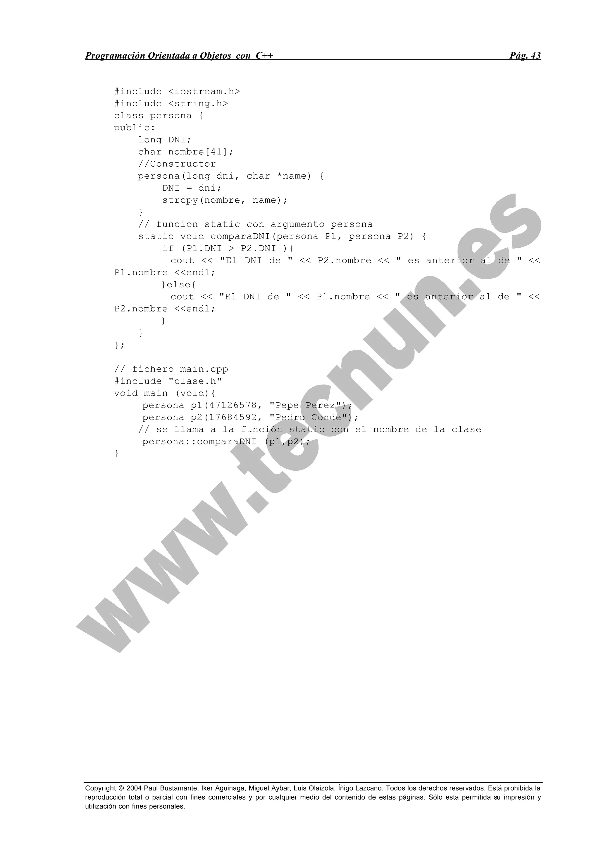 Programación Orientada a Objetos con C++ Pág. 43
Copyright © 2004 Paul Bustamante, Iker Aguinaga, Miguel Aybar, Luis Olaizola, Íñigo Lazcano. Todos los derechos reservados. Está prohibida la
reproducción total o parcial con fines comerciales y por cualquier medio del contenido de estas páginas. Sólo esta permitida su impresión y
utilización con fines personales.
#include <iostream.h>
#include <string.h>
class persona {
public:
long DNI;
char nombre[41];
//Constructor
persona(long dni, char *name) {
DNI = dni;
strcpy(nombre, name);
}
// funcion static con argumento persona
static void comparaDNI(persona P1, persona P2) {
if (P1.DNI > P2.DNI ){
cout << "El DNI de " << P2.nombre << " es anterior al de " <<
P1.nombre <<endl;
}else{
cout << "El DNI de " << P1.nombre << " es anterior al de " <<
P2.nombre <<endl;
}
}
};
// fichero main.cpp
#include "clase.h"
void main (void){
persona p1(47126578, "Pepe Perez");
persona p2(17684592, "Pedro Conde");
// se llama a la función static con el nombre de la clase
persona::comparaDNI (p1,p2);
}
 