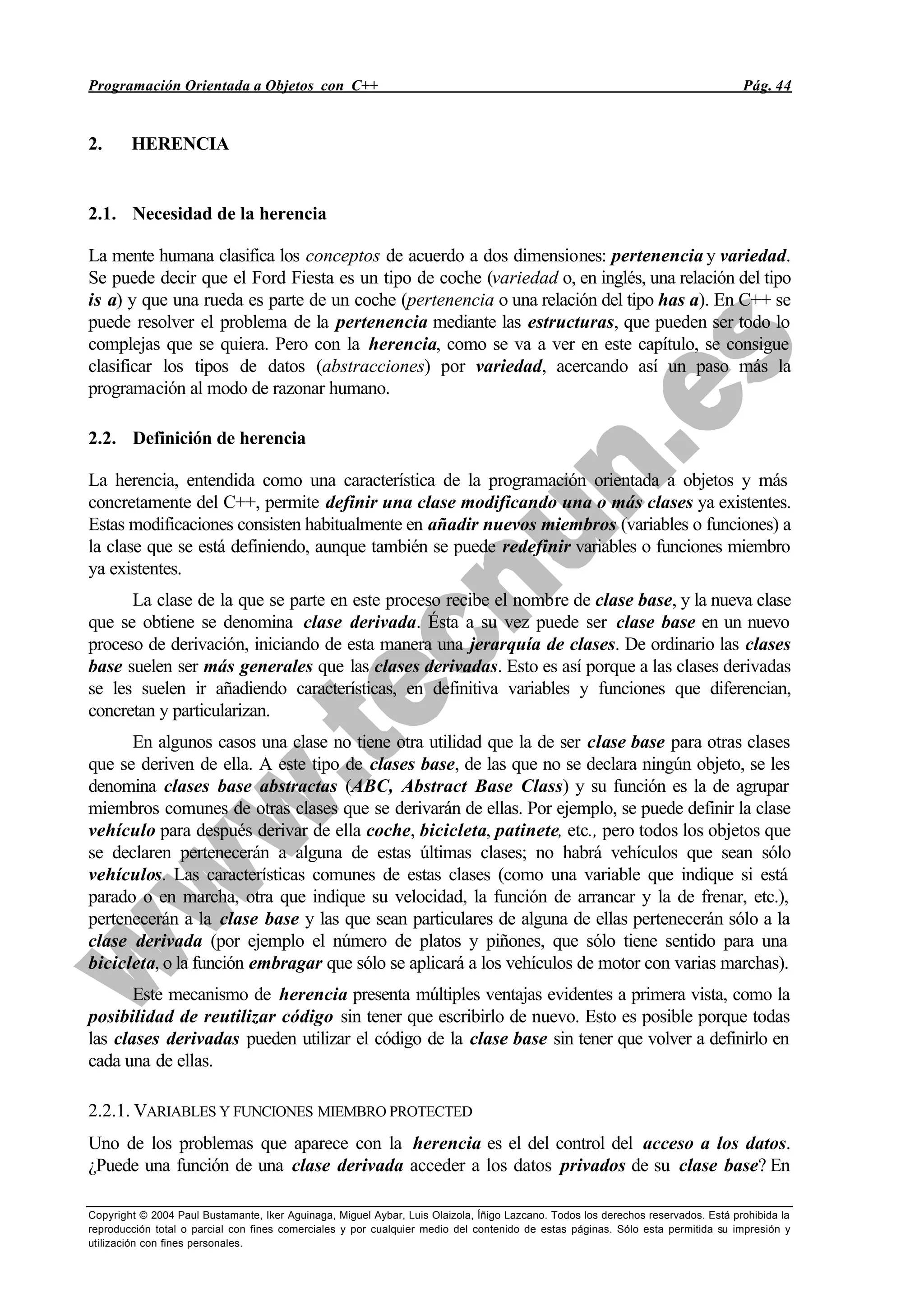 Programación Orientada a Objetos con C++ Pág. 44
Copyright © 2004 Paul Bustamante, Iker Aguinaga, Miguel Aybar, Luis Olaizola, Íñigo Lazcano. Todos los derechos reservados. Está prohibida la
reproducción total o parcial con fines comerciales y por cualquier medio del contenido de estas páginas. Sólo esta permitida su impresión y
utilización con fines personales.
2. HERENCIA
2.1. Necesidad de la herencia
La mente humana clasifica los conceptos de acuerdo a dos dimensiones: pertenencia y variedad.
Se puede decir que el Ford Fiesta es un tipo de coche (variedad o, en inglés, una relación del tipo
is a) y que una rueda es parte de un coche (pertenencia o una relación del tipo has a). En C++ se
puede resolver el problema de la pertenencia mediante las estructuras, que pueden ser todo lo
complejas que se quiera. Pero con la herencia, como se va a ver en este capítulo, se consigue
clasificar los tipos de datos (abstracciones) por variedad, acercando así un paso más la
programación al modo de razonar humano.
2.2. Definición de herencia
La herencia, entendida como una característica de la programación orientada a objetos y más
concretamente del C++, permite definir una clase modificando una o más clases ya existentes.
Estas modificaciones consisten habitualmente en añadir nuevos miembros (variables o funciones) a
la clase que se está definiendo, aunque también se puede redefinir variables o funciones miembro
ya existentes.
La clase de la que se parte en este proceso recibe el nombre de clase base, y la nueva clase
que se obtiene se denomina clase derivada. Ésta a su vez puede ser clase base en un nuevo
proceso de derivación, iniciando de esta manera una jerarquía de clases. De ordinario las clases
base suelen ser más generales que las clases derivadas. Esto es así porque a las clases derivadas
se les suelen ir añadiendo características, en definitiva variables y funciones que diferencian,
concretan y particularizan.
En algunos casos una clase no tiene otra utilidad que la de ser clase base para otras clases
que se deriven de ella. A este tipo de clases base, de las que no se declara ningún objeto, se les
denomina clases base abstractas (ABC, Abstract Base Class) y su función es la de agrupar
miembros comunes de otras clases que se derivarán de ellas. Por ejemplo, se puede definir la clase
vehículo para después derivar de ella coche, bicicleta, patinete, etc., pero todos los objetos que
se declaren pertenecerán a alguna de estas últimas clases; no habrá vehículos que sean sólo
vehículos. Las características comunes de estas clases (como una variable que indique si está
parado o en marcha, otra que indique su velocidad, la función de arrancar y la de frenar, etc.),
pertenecerán a la clase base y las que sean particulares de alguna de ellas pertenecerán sólo a la
clase derivada (por ejemplo el número de platos y piñones, que sólo tiene sentido para una
bicicleta, o la función embragar que sólo se aplicará a los vehículos de motor con varias marchas).
Este mecanismo de herencia presenta múltiples ventajas evidentes a primera vista, como la
posibilidad de reutilizar código sin tener que escribirlo de nuevo. Esto es posible porque todas
las clases derivadas pueden utilizar el código de la clase base sin tener que volver a definirlo en
cada una de ellas.
2.2.1. VARIABLES Y FUNCIONES MIEMBRO PROTECTED
Uno de los problemas que aparece con la herencia es el del control del acceso a los datos.
¿Puede una función de una clase derivada acceder a los datos privados de su clase base? En
 