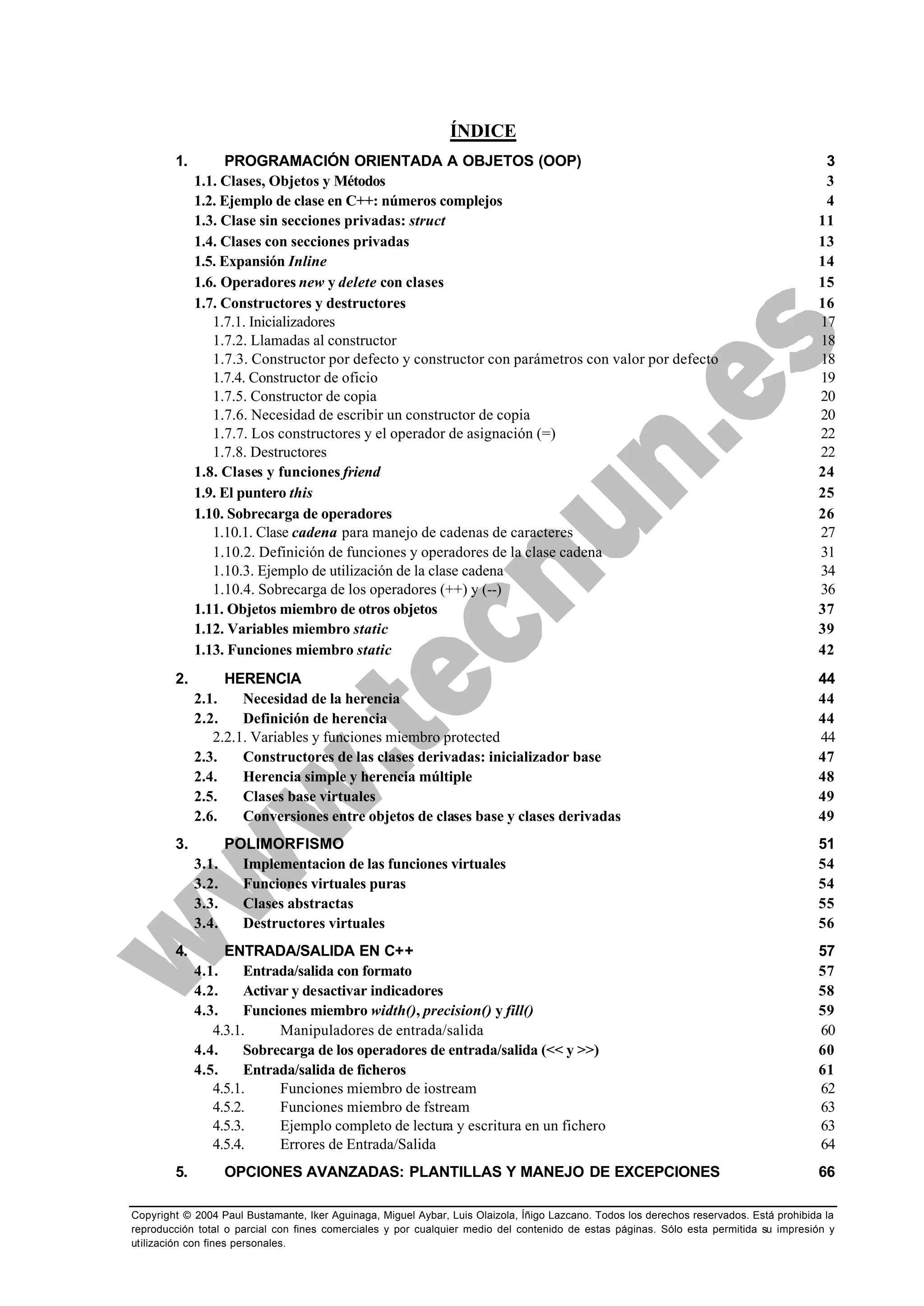 Copyright © 2004 Paul Bustamante, Iker Aguinaga, Miguel Aybar, Luis Olaizola, Íñigo Lazcano. Todos los derechos reservados. Está prohibida la
reproducción total o parcial con fines comerciales y por cualquier medio del contenido de estas páginas. Sólo esta permitida su impresión y
utilización con fines personales.
ÍNDICE
1. PROGRAMACIÓN ORIENTADA A OBJETOS (OOP) 3
1.1. Clases, Objetos y Métodos 3
1.2. Ejemplo de clase en C++: números complejos 4
1.3. Clase sin secciones privadas: struct 11
1.4. Clases con secciones privadas 13
1.5. Expansión Inline 14
1.6. Operadores new y delete con clases 15
1.7. Constructores y destructores 16
1.7.1. Inicializadores 17
1.7.2. Llamadas al constructor 18
1.7.3. Constructor por defecto y constructor con parámetros con valor por defecto 18
1.7.4. Constructor de oficio 19
1.7.5. Constructor de copia 20
1.7.6. Necesidad de escribir un constructor de copia 20
1.7.7. Los constructores y el operador de asignación (=) 22
1.7.8. Destructores 22
1.8. Clases y funciones friend 24
1.9. El puntero this 25
1.10. Sobrecarga de operadores 26
1.10.1. Clase cadena para manejo de cadenas de caracteres 27
1.10.2. Definición de funciones y operadores de la clase cadena 31
1.10.3. Ejemplo de utilización de la clase cadena 34
1.10.4. Sobrecarga de los operadores (++) y (--) 36
1.11. Objetos miembro de otros objetos 37
1.12. Variables miembro static 39
1.13. Funciones miembro static 42
2. HERENCIA 44
2.1. Necesidad de la herencia 44
2.2. Definición de herencia 44
2.2.1. Variables y funciones miembro protected 44
2.3. Constructores de las clases derivadas: inicializador base 47
2.4. Herencia simple y herencia múltiple 48
2.5. Clases base virtuales 49
2.6. Conversiones entre objetos de clases base y clases derivadas 49
3. POLIMORFISMO 51
3.1. Implementacion de las funciones virtuales 54
3.2. Funciones virtuales puras 54
3.3. Clases abstractas 55
3.4. Destructores virtuales 56
4. ENTRADA/SALIDA EN C++ 57
4.1. Entrada/salida con formato 57
4.2. Activar y desactivar indicadores 58
4.3. Funciones miembro width(), precision() y fill() 59
4.3.1. Manipuladores de entrada/salida 60
4.4. Sobrecarga de los operadores de entrada/salida (<< y >>) 60
4.5. Entrada/salida de ficheros 61
4.5.1. Funciones miembro de iostream 62
4.5.2. Funciones miembro de fstream 63
4.5.3. Ejemplo completo de lectura y escritura en un fichero 63
4.5.4. Errores de Entrada/Salida 64
5. OPCIONES AVANZADAS: PLANTILLAS Y MANEJO DE EXCEPCIONES 66
 