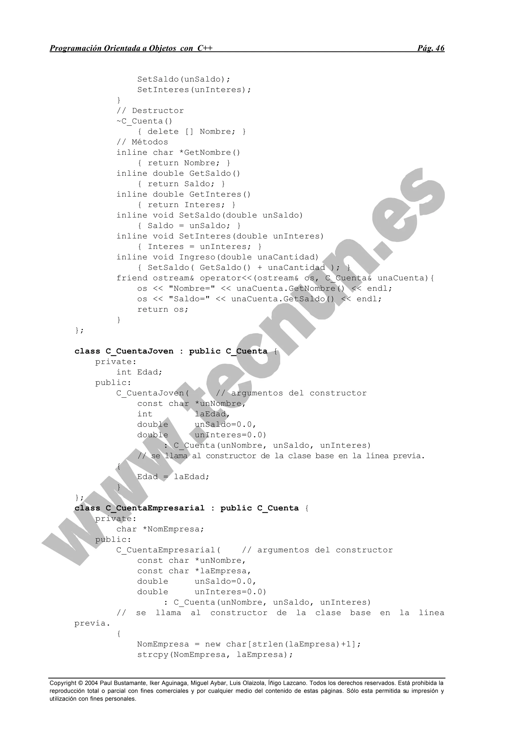 Programación Orientada a Objetos con C++ Pág. 46
Copyright © 2004 Paul Bustamante, Iker Aguinaga, Miguel Aybar, Luis Olaizola, Íñigo Lazcano. Todos los derechos reservados. Está prohibida la
reproducción total o parcial con fines comerciales y por cualquier medio del contenido de estas páginas. Sólo esta permitida su impresión y
utilización con fines personales.
SetSaldo(unSaldo);
SetInteres(unInteres);
}
// Destructor
~C_Cuenta()
{ delete [] Nombre; }
// Métodos
inline char *GetNombre()
{ return Nombre; }
inline double GetSaldo()
{ return Saldo; }
inline double GetInteres()
{ return Interes; }
inline void SetSaldo(double unSaldo)
{ Saldo = unSaldo; }
inline void SetInteres(double unInteres)
{ Interes = unInteres; }
inline void Ingreso(double unaCantidad)
{ SetSaldo( GetSaldo() + unaCantidad ); }
friend ostream& operator<<(ostream& os, C_Cuenta& unaCuenta){
os << "Nombre=" << unaCuenta.GetNombre() << endl;
os << "Saldo=" << unaCuenta.GetSaldo() << endl;
return os;
}
};
class C_CuentaJoven : public C_Cuenta {
private:
int Edad;
public:
C_CuentaJoven( // argumentos del constructor
const char *unNombre,
int laEdad,
double unSaldo=0.0,
double unInteres=0.0)
: C_Cuenta(unNombre, unSaldo, unInteres)
// se llama al constructor de la clase base en la línea previa.
{
Edad = laEdad;
}
};
class C_CuentaEmpresarial : public C_Cuenta {
private:
char *NomEmpresa;
public:
C_CuentaEmpresarial( // argumentos del constructor
const char *unNombre,
const char *laEmpresa,
double unSaldo=0.0,
double unInteres=0.0)
: C_Cuenta(unNombre, unSaldo, unInteres)
// se llama al constructor de la clase base en la línea
previa.
{
NomEmpresa = new char[strlen(laEmpresa)+1];
strcpy(NomEmpresa, laEmpresa);
 