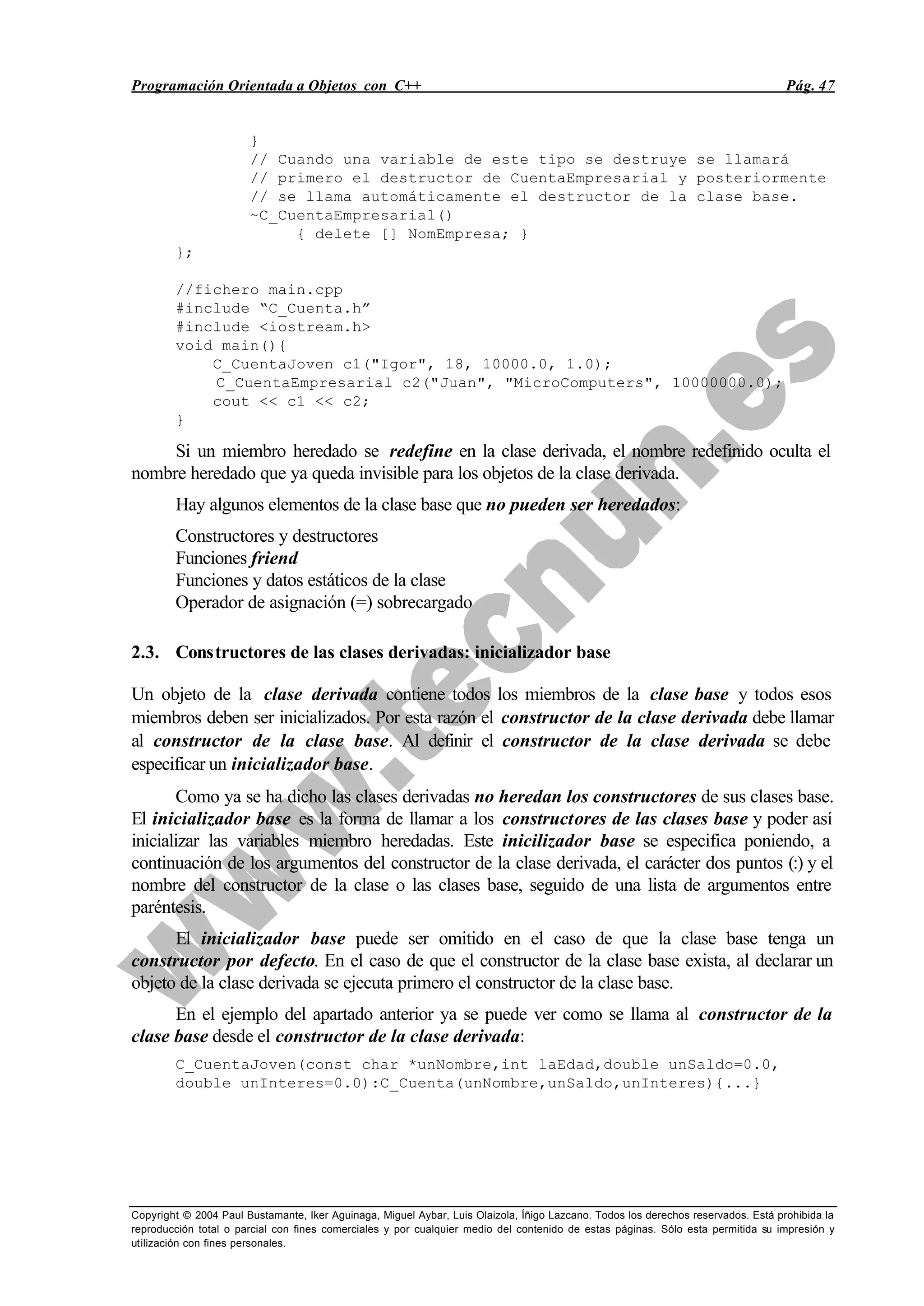 Programación Orientada a Objetos con C++ Pág. 47
Copyright © 2004 Paul Bustamante, Iker Aguinaga, Miguel Aybar, Luis Olaizola, Íñigo Lazcano. Todos los derechos reservados. Está prohibida la
reproducción total o parcial con fines comerciales y por cualquier medio del contenido de estas páginas. Sólo esta permitida su impresión y
utilización con fines personales.
}
// Cuando una variable de este tipo se destruye se llamará
// primero el destructor de CuentaEmpresarial y posteriormente
// se llama automáticamente el destructor de la clase base.
~C_CuentaEmpresarial()
{ delete [] NomEmpresa; }
};
//fichero main.cpp
#include “C_Cuenta.h”
#include <iostream.h>
void main(){
C_CuentaJoven c1("Igor", 18, 10000.0, 1.0);
C_CuentaEmpresarial c2("Juan", "MicroComputers", 10000000.0);
cout << c1 << c2;
}
Si un miembro heredado se redefine en la clase derivada, el nombre redefinido oculta el
nombre heredado que ya queda invisible para los objetos de la clase derivada.
Hay algunos elementos de la clase base que no pueden ser heredados:
Constructores y destructores
Funciones friend
Funciones y datos estáticos de la clase
Operador de asignación (=) sobrecargado
2.3. Constructores de las clases derivadas: inicializador base
Un objeto de la clase derivada contiene todos los miembros de la clase base y todos esos
miembros deben ser inicializados. Por esta razón el constructor de la clase derivada debe llamar
al constructor de la clase base. Al definir el constructor de la clase derivada se debe
especificar un inicializador base.
Como ya se ha dicho las clases derivadas no heredan los constructores de sus clases base.
El inicializador base es la forma de llamar a los constructores de las clases base y poder así
inicializar las variables miembro heredadas. Este inicilizador base se especifica poniendo, a
continuación de los argumentos del constructor de la clase derivada, el carácter dos puntos (:) y el
nombre del constructor de la clase o las clases base, seguido de una lista de argumentos entre
paréntesis.
El inicializador base puede ser omitido en el caso de que la clase base tenga un
constructor por defecto. En el caso de que el constructor de la clase base exista, al declarar un
objeto de la clase derivada se ejecuta primero el constructor de la clase base.
En el ejemplo del apartado anterior ya se puede ver como se llama al constructor de la
clase base desde el constructor de la clase derivada:
C_CuentaJoven(const char *unNombre,int laEdad,double unSaldo=0.0,
double unInteres=0.0):C_Cuenta(unNombre,unSaldo,unInteres){...}
 