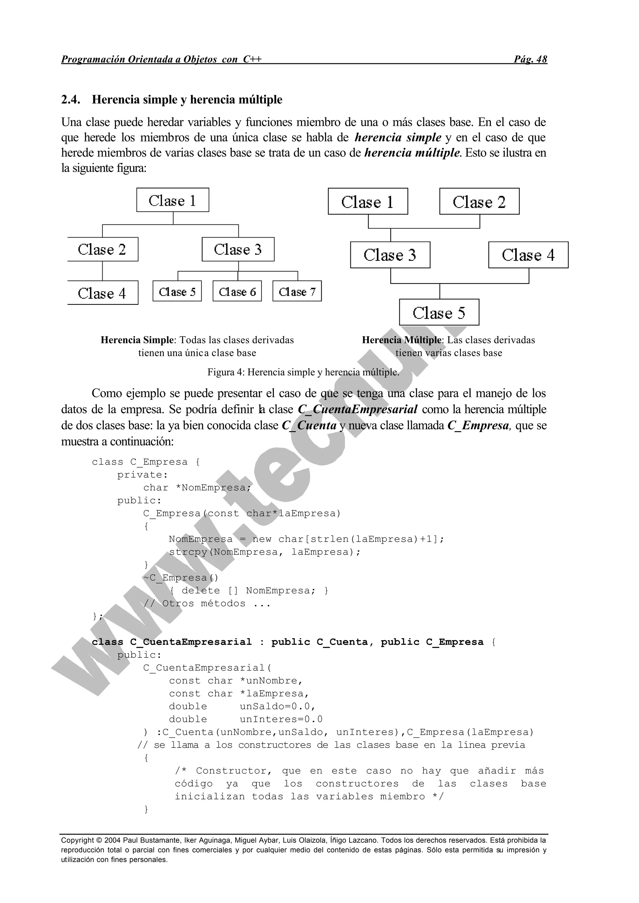 Programación Orientada a Objetos con C++ Pág. 48
Copyright © 2004 Paul Bustamante, Iker Aguinaga, Miguel Aybar, Luis Olaizola, Íñigo Lazcano. Todos los derechos reservados. Está prohibida la
reproducción total o parcial con fines comerciales y por cualquier medio del contenido de estas páginas. Sólo esta permitida su impresión y
utilización con fines personales.
2.4. Herencia simple y herencia múltiple
Una clase puede heredar variables y funciones miembro de una o más clases base. En el caso de
que herede los miembros de una única clase se habla de herencia simple y en el caso de que
herede miembros de varias clases base se trata de un caso de herencia múltiple. Esto se ilustra en
la siguiente figura:
Herencia Simple: Todas las clases derivadas
tienen una única clase base
Herencia Múltiple: Las clases derivadas
tienen varias clases base
Figura 4: Herencia simple y herencia múltiple.
Como ejemplo se puede presentar el caso de que se tenga una clase para el manejo de los
datos de la empresa. Se podría definir la clase C_CuentaEmpresarial como la herencia múltiple
de dos clases base: la ya bien conocida clase C_Cuenta y nueva clase llamada C_Empresa, que se
muestra a continuación:
class C_Empresa {
private:
char *NomEmpresa;
public:
C_Empresa(const char*laEmpresa)
{
NomEmpresa = new char[strlen(laEmpresa)+1];
strcpy(NomEmpresa, laEmpresa);
}
~C_Empresa()
{ delete [] NomEmpresa; }
// Otros métodos ...
};
class C_CuentaEmpresarial : public C_Cuenta, public C_Empresa {
public:
C_CuentaEmpresarial(
const char *unNombre,
const char *laEmpresa,
double unSaldo=0.0,
double unInteres=0.0
) :C_Cuenta(unNombre,unSaldo, unInteres),C_Empresa(laEmpresa)
// se llama a los constructores de las clases base en la línea previa
{
/* Constructor, que en este caso no hay que añadir más
código ya que los constructores de las clases base
inicializan todas las variables miembro */
}
 