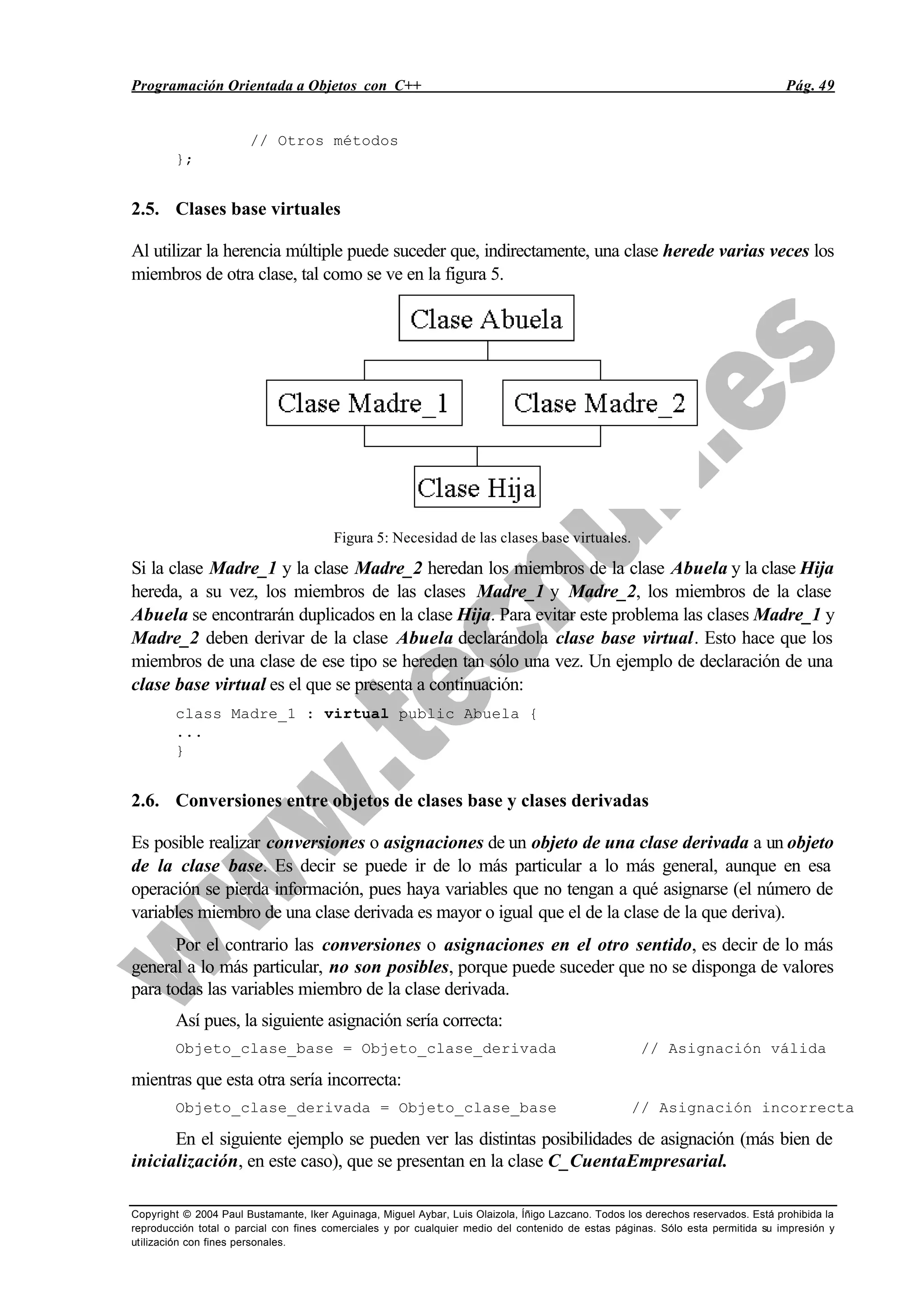 Programación Orientada a Objetos con C++ Pág. 49
Copyright © 2004 Paul Bustamante, Iker Aguinaga, Miguel Aybar, Luis Olaizola, Íñigo Lazcano. Todos los derechos reservados. Está prohibida la
reproducción total o parcial con fines comerciales y por cualquier medio del contenido de estas páginas. Sólo esta permitida su impresión y
utilización con fines personales.
// Otros métodos
};
2.5. Clases base virtuales
Al utilizar la herencia múltiple puede suceder que, indirectamente, una clase herede varias veces los
miembros de otra clase, tal como se ve en la figura 5.
Figura 5: Necesidad de las clases base virtuales.
Si la clase Madre_1 y la clase Madre_2 heredan los miembros de la clase Abuela y la clase Hija
hereda, a su vez, los miembros de las clases Madre_1 y Madre_2, los miembros de la clase
Abuela se encontrarán duplicados en la clase Hija. Para evitar este problema las clases Madre_1 y
Madre_2 deben derivar de la clase Abuela declarándola clase base virtual. Esto hace que los
miembros de una clase de ese tipo se hereden tan sólo una vez. Un ejemplo de declaración de una
clase base virtual es el que se presenta a continuación:
class Madre_1 : virtual public Abuela {
...
}
2.6. Conversiones entre objetos de clases base y clases derivadas
Es posible realizar conversiones o asignaciones de un objeto de una clase derivada a un objeto
de la clase base. Es decir se puede ir de lo más particular a lo más general, aunque en esa
operación se pierda información, pues haya variables que no tengan a qué asignarse (el número de
variables miembro de una clase derivada es mayor o igual que el de la clase de la que deriva).
Por el contrario las conversiones o asignaciones en el otro sentido, es decir de lo más
general a lo más particular, no son posibles, porque puede suceder que no se disponga de valores
para todas las variables miembro de la clase derivada.
Así pues, la siguiente asignación sería correcta:
Objeto_clase_base = Objeto_clase_derivada // Asignación válida
mientras que esta otra sería incorrecta:
Objeto_clase_derivada = Objeto_clase_base // Asignación incorrecta
En el siguiente ejemplo se pueden ver las distintas posibilidades de asignación (más bien de
inicialización, en este caso), que se presentan en la clase C_CuentaEmpresarial.
 