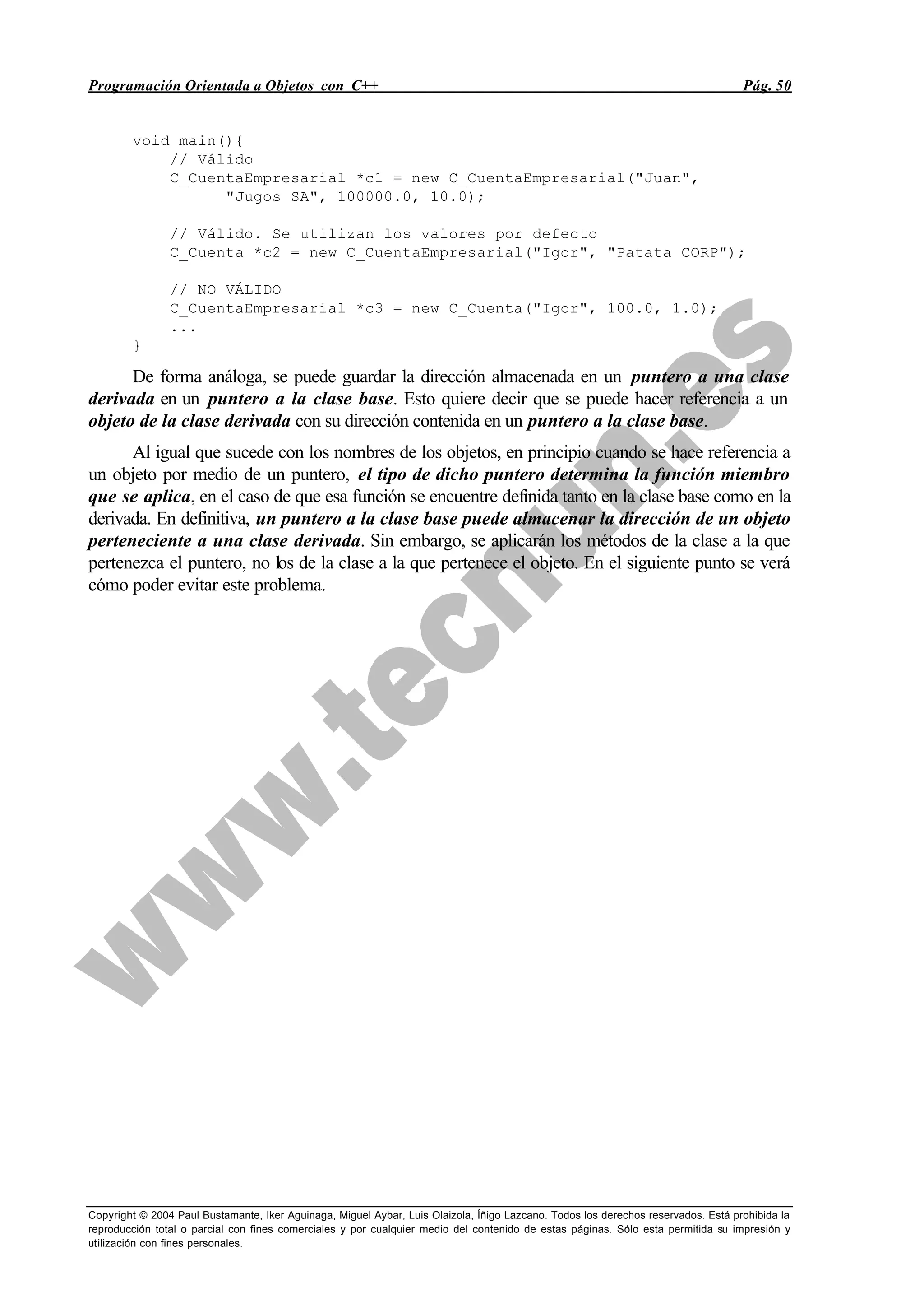 Programación Orientada a Objetos con C++ Pág. 50
Copyright © 2004 Paul Bustamante, Iker Aguinaga, Miguel Aybar, Luis Olaizola, Íñigo Lazcano. Todos los derechos reservados. Está prohibida la
reproducción total o parcial con fines comerciales y por cualquier medio del contenido de estas páginas. Sólo esta permitida su impresión y
utilización con fines personales.
void main(){
// Válido
C_CuentaEmpresarial *c1 = new C_CuentaEmpresarial("Juan",
"Jugos SA", 100000.0, 10.0);
// Válido. Se utilizan los valores por defecto
C_Cuenta *c2 = new C_CuentaEmpresarial("Igor", "Patata CORP");
// NO VÁLIDO
C_CuentaEmpresarial *c3 = new C_Cuenta("Igor", 100.0, 1.0);
...
}
De forma análoga, se puede guardar la dirección almacenada en un puntero a una clase
derivada en un puntero a la clase base. Esto quiere decir que se puede hacer referencia a un
objeto de la clase derivada con su dirección contenida en un puntero a la clase base.
Al igual que sucede con los nombres de los objetos, en principio cuando se hace referencia a
un objeto por medio de un puntero, el tipo de dicho puntero determina la función miembro
que se aplica, en el caso de que esa función se encuentre definida tanto en la clase base como en la
derivada. En definitiva, un puntero a la clase base puede almacenar la dirección de un objeto
perteneciente a una clase derivada. Sin embargo, se aplicarán los métodos de la clase a la que
pertenezca el puntero, no los de la clase a la que pertenece el objeto. En el siguiente punto se verá
cómo poder evitar este problema.
 