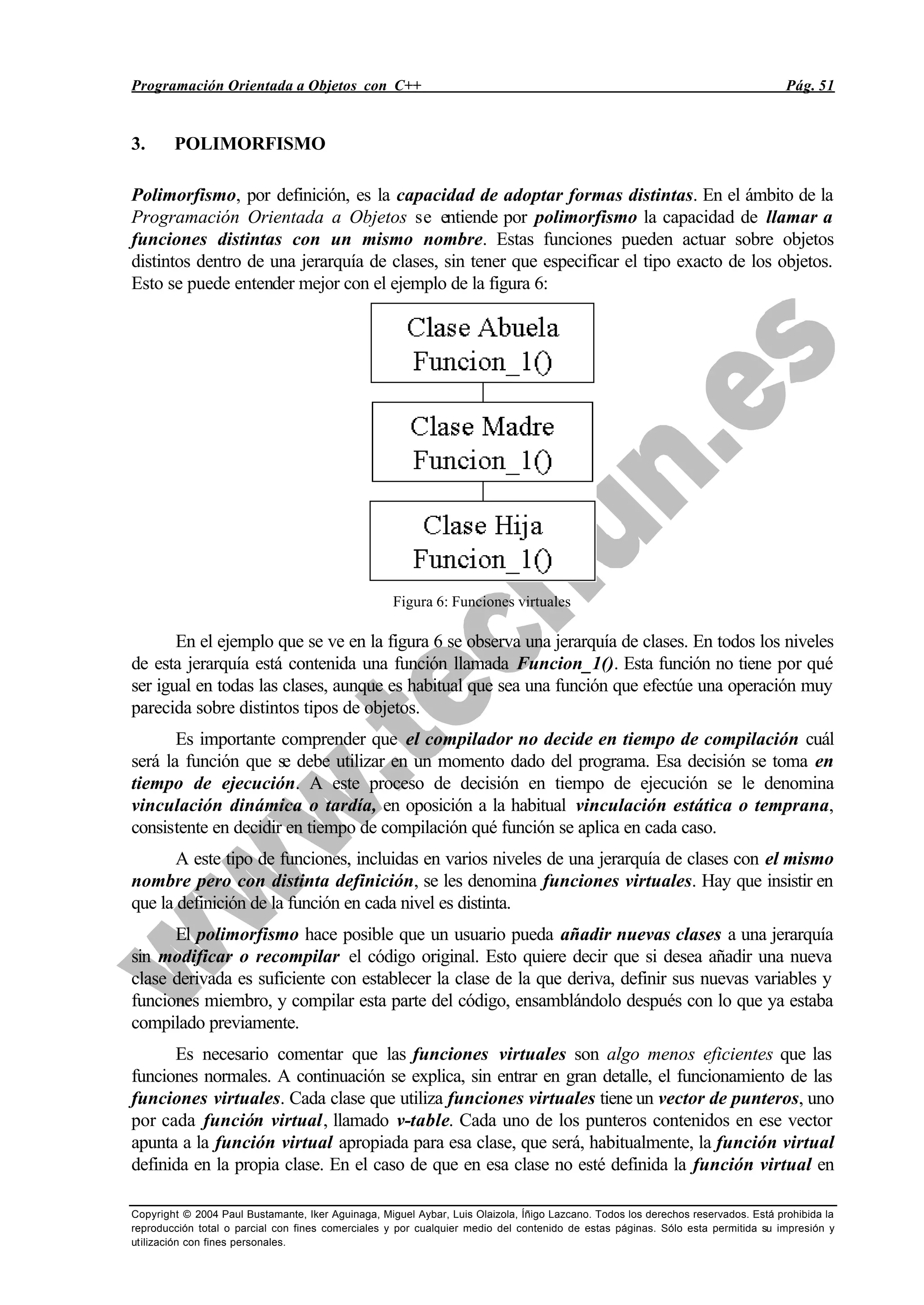 Programación Orientada a Objetos con C++ Pág. 51
Copyright © 2004 Paul Bustamante, Iker Aguinaga, Miguel Aybar, Luis Olaizola, Íñigo Lazcano. Todos los derechos reservados. Está prohibida la
reproducción total o parcial con fines comerciales y por cualquier medio del contenido de estas páginas. Sólo esta permitida su impresión y
utilización con fines personales.
3. POLIMORFISMO
Polimorfismo, por definición, es la capacidad de adoptar formas distintas. En el ámbito de la
Programación Orientada a Objetos se entiende por polimorfismo la capacidad de llamar a
funciones distintas con un mismo nombre. Estas funciones pueden actuar sobre objetos
distintos dentro de una jerarquía de clases, sin tener que especificar el tipo exacto de los objetos.
Esto se puede entender mejor con el ejemplo de la figura 6:
Figura 6: Funciones virtuales
En el ejemplo que se ve en la figura 6 se observa una jerarquía de clases. En todos los niveles
de esta jerarquía está contenida una función llamada Funcion_1(). Esta función no tiene por qué
ser igual en todas las clases, aunque es habitual que sea una función que efectúe una operación muy
parecida sobre distintos tipos de objetos.
Es importante comprender que el compilador no decide en tiempo de compilación cuál
será la función que se debe utilizar en un momento dado del programa. Esa decisión se toma en
tiempo de ejecución. A este proceso de decisión en tiempo de ejecución se le denomina
vinculación dinámica o tardía, en oposición a la habitual vinculación estática o temprana,
consistente en decidir en tiempo de compilación qué función se aplica en cada caso.
A este tipo de funciones, incluidas en varios niveles de una jerarquía de clases con el mismo
nombre pero con distinta definición, se les denomina funciones virtuales. Hay que insistir en
que la definición de la función en cada nivel es distinta.
El polimorfismo hace posible que un usuario pueda añadir nuevas clases a una jerarquía
sin modificar o recompilar el código original. Esto quiere decir que si desea añadir una nueva
clase derivada es suficiente con establecer la clase de la que deriva, definir sus nuevas variables y
funciones miembro, y compilar esta parte del código, ensamblándolo después con lo que ya estaba
compilado previamente.
Es necesario comentar que las funciones virtuales son algo menos eficientes que las
funciones normales. A continuación se explica, sin entrar en gran detalle, el funcionamiento de las
funciones virtuales. Cada clase que utiliza funciones virtuales tiene un vector de punteros, uno
por cada función virtual, llamado v-table. Cada uno de los punteros contenidos en ese vector
apunta a la función virtual apropiada para esa clase, que será, habitualmente, la función virtual
definida en la propia clase. En el caso de que en esa clase no esté definida la función virtual en
 