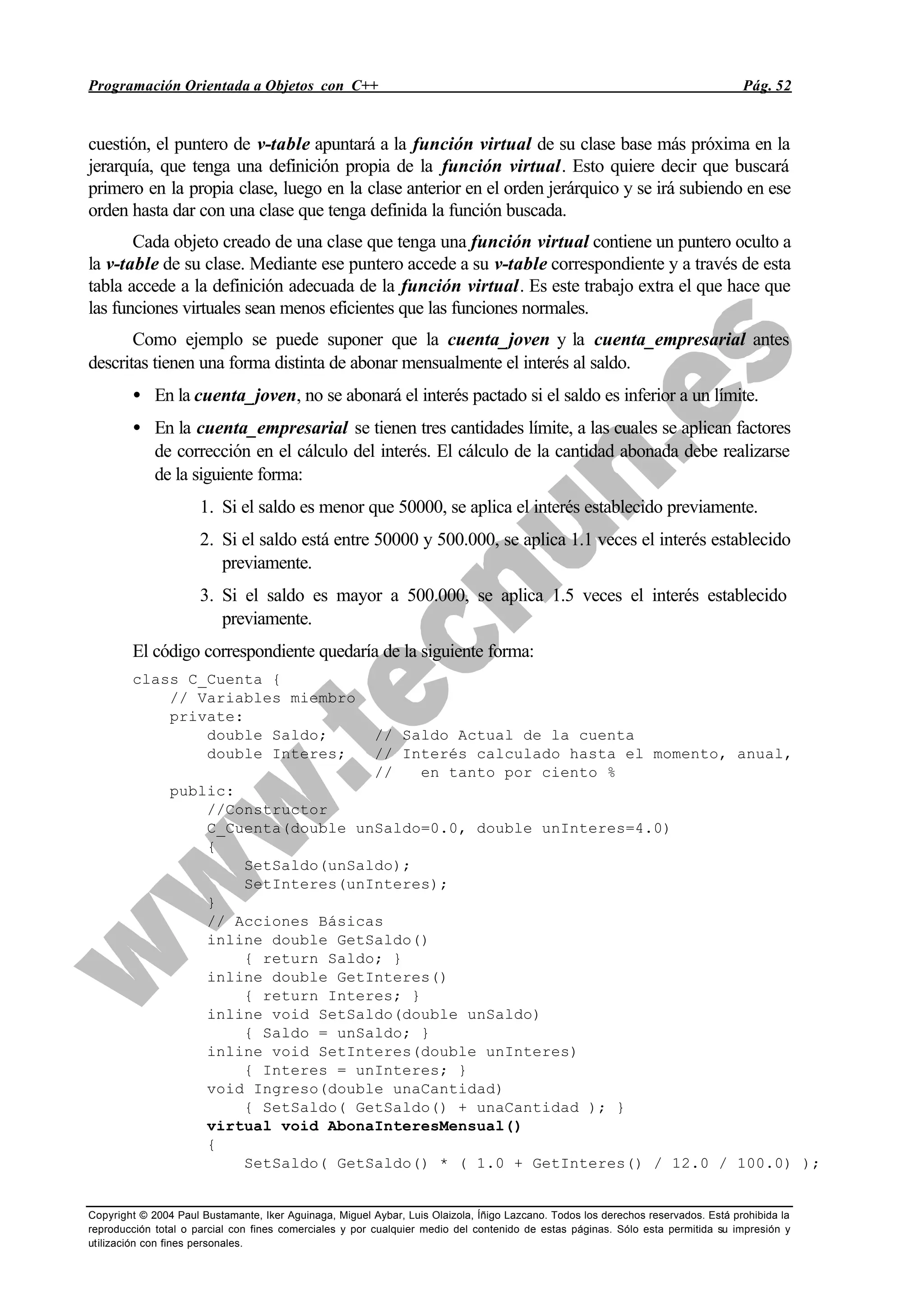 Programación Orientada a Objetos con C++ Pág. 52
Copyright © 2004 Paul Bustamante, Iker Aguinaga, Miguel Aybar, Luis Olaizola, Íñigo Lazcano. Todos los derechos reservados. Está prohibida la
reproducción total o parcial con fines comerciales y por cualquier medio del contenido de estas páginas. Sólo esta permitida su impresión y
utilización con fines personales.
cuestión, el puntero de v-table apuntará a la función virtual de su clase base más próxima en la
jerarquía, que tenga una definición propia de la función virtual. Esto quiere decir que buscará
primero en la propia clase, luego en la clase anterior en el orden jerárquico y se irá subiendo en ese
orden hasta dar con una clase que tenga definida la función buscada.
Cada objeto creado de una clase que tenga una función virtual contiene un puntero oculto a
la v-table de su clase. Mediante ese puntero accede a su v-table correspondiente y a través de esta
tabla accede a la definición adecuada de la función virtual. Es este trabajo extra el que hace que
las funciones virtuales sean menos eficientes que las funciones normales.
Como ejemplo se puede suponer que la cuenta_joven y la cuenta_empresarial antes
descritas tienen una forma distinta de abonar mensualmente el interés al saldo.
• En la cuenta_joven, no se abonará el interés pactado si el saldo es inferior a un límite.
• En la cuenta_empresarial se tienen tres cantidades límite, a las cuales se aplican factores
de corrección en el cálculo del interés. El cálculo de la cantidad abonada debe realizarse
de la siguiente forma:
1. Si el saldo es menor que 50000, se aplica el interés establecido previamente.
2. Si el saldo está entre 50000 y 500.000, se aplica 1.1 veces el interés establecido
previamente.
3. Si el saldo es mayor a 500.000, se aplica 1.5 veces el interés establecido
previamente.
El código correspondiente quedaría de la siguiente forma:
class C_Cuenta {
// Variables miembro
private:
double Saldo; // Saldo Actual de la cuenta
double Interes; // Interés calculado hasta el momento, anual,
// en tanto por ciento %
public:
//Constructor
C_Cuenta(double unSaldo=0.0, double unInteres=4.0)
{
SetSaldo(unSaldo);
SetInteres(unInteres);
}
// Acciones Básicas
inline double GetSaldo()
{ return Saldo; }
inline double GetInteres()
{ return Interes; }
inline void SetSaldo(double unSaldo)
{ Saldo = unSaldo; }
inline void SetInteres(double unInteres)
{ Interes = unInteres; }
void Ingreso(double unaCantidad)
{ SetSaldo( GetSaldo() + unaCantidad ); }
virtual void AbonaInteresMensual()
{
SetSaldo( GetSaldo() * ( 1.0 + GetInteres() / 12.0 / 100.0) );
 