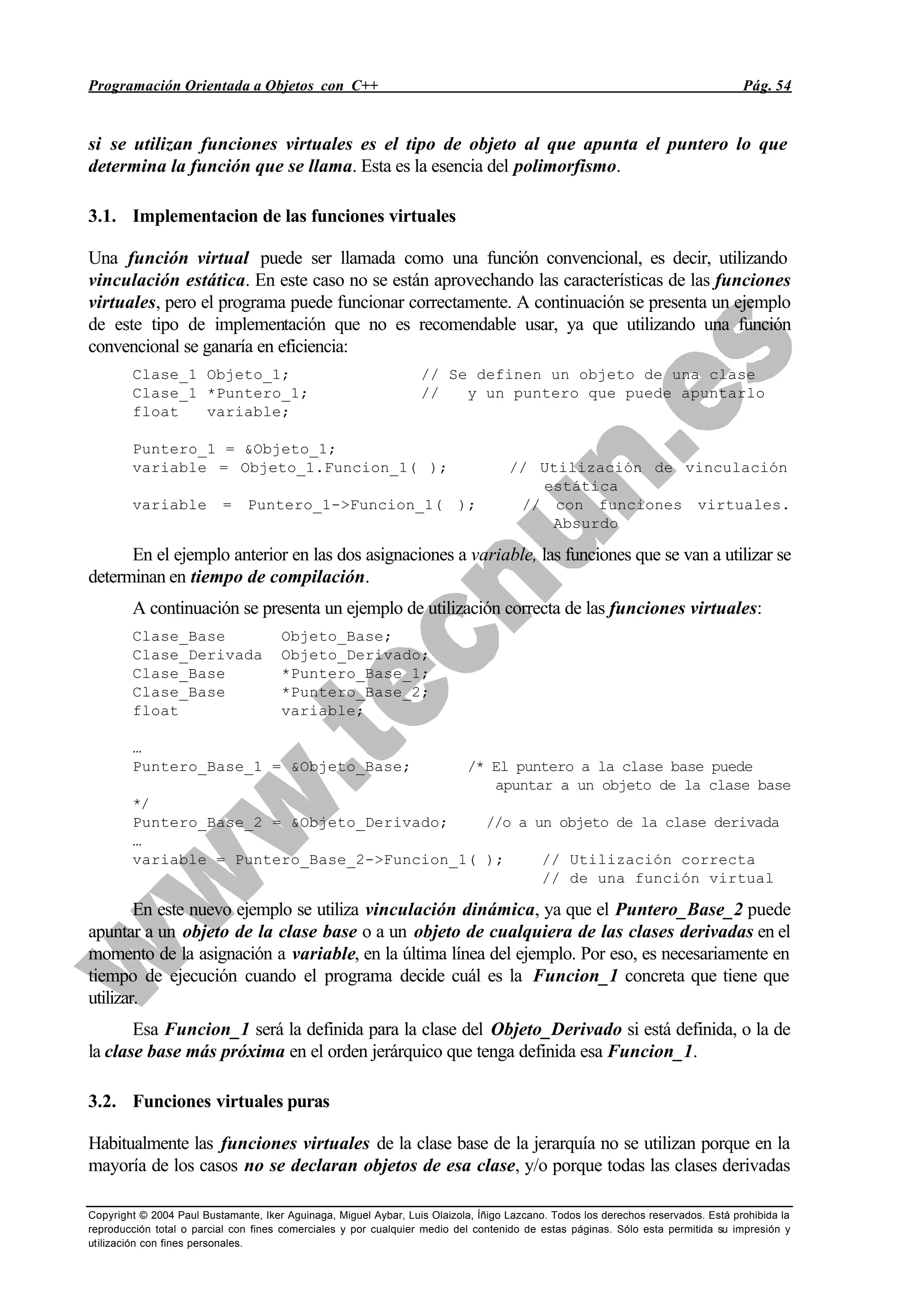 Programación Orientada a Objetos con C++ Pág. 54
Copyright © 2004 Paul Bustamante, Iker Aguinaga, Miguel Aybar, Luis Olaizola, Íñigo Lazcano. Todos los derechos reservados. Está prohibida la
reproducción total o parcial con fines comerciales y por cualquier medio del contenido de estas páginas. Sólo esta permitida su impresión y
utilización con fines personales.
si se utilizan funciones virtuales es el tipo de objeto al que apunta el puntero lo que
determina la función que se llama. Esta es la esencia del polimorfismo.
3.1. Implementacion de las funciones virtuales
Una función virtual puede ser llamada como una función convencional, es decir, utilizando
vinculación estática. En este caso no se están aprovechando las características de las funciones
virtuales, pero el programa puede funcionar correctamente. A continuación se presenta un ejemplo
de este tipo de implementación que no es recomendable usar, ya que utilizando una función
convencional se ganaría en eficiencia:
Clase_1 Objeto_1; // Se definen un objeto de una clase
Clase_1 *Puntero_1; // y un puntero que puede apuntarlo
float variable;
Puntero_1 = &Objeto_1;
variable = Objeto_1.Funcion_1( ); // Utilización de vinculación
estática
variable = Puntero_1->Funcion_1( ); // con funciones virtuales.
Absurdo
En el ejemplo anterior en las dos asignaciones a variable, las funciones que se van a utilizar se
determinan en tiempo de compilación.
A continuación se presenta un ejemplo de utilización correcta de las funciones virtuales:
Clase_Base Objeto_Base;
Clase_Derivada Objeto_Derivado;
Clase_Base *Puntero_Base_1;
Clase_Base *Puntero_Base_2;
float variable;
…
Puntero_Base_1 = &Objeto_Base; /* El puntero a la clase base puede
apuntar a un objeto de la clase base
*/
Puntero_Base_2 = &Objeto_Derivado; //o a un objeto de la clase derivada
…
variable = Puntero_Base_2->Funcion_1( ); // Utilización correcta
// de una función virtual
En este nuevo ejemplo se utiliza vinculación dinámica, ya que el Puntero_Base_2 puede
apuntar a un objeto de la clase base o a un objeto de cualquiera de las clases derivadas en el
momento de la asignación a variable, en la última línea del ejemplo. Por eso, es necesariamente en
tiempo de ejecución cuando el programa decide cuál es la Funcion_1 concreta que tiene que
utilizar.
Esa Funcion_1 será la definida para la clase del Objeto_Derivado si está definida, o la de
la clase base más próxima en el orden jerárquico que tenga definida esa Funcion_1.
3.2. Funciones virtuales puras
Habitualmente las funciones virtuales de la clase base de la jerarquía no se utilizan porque en la
mayoría de los casos no se declaran objetos de esa clase, y/o porque todas las clases derivadas
 