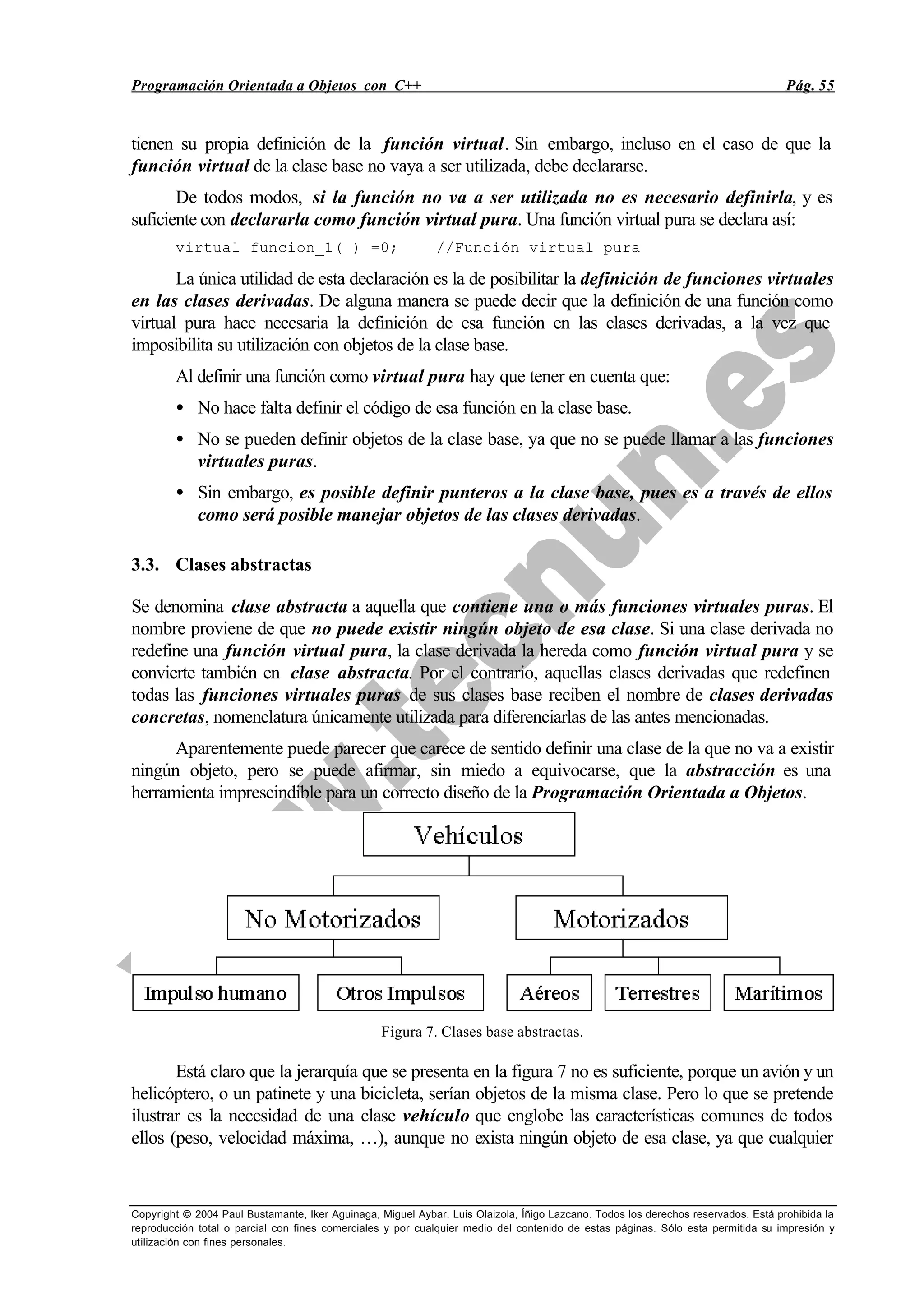 Programación Orientada a Objetos con C++ Pág. 55
Copyright © 2004 Paul Bustamante, Iker Aguinaga, Miguel Aybar, Luis Olaizola, Íñigo Lazcano. Todos los derechos reservados. Está prohibida la
reproducción total o parcial con fines comerciales y por cualquier medio del contenido de estas páginas. Sólo esta permitida su impresión y
utilización con fines personales.
tienen su propia definición de la función virtual. Sin embargo, incluso en el caso de que la
función virtual de la clase base no vaya a ser utilizada, debe declararse.
De todos modos, si la función no va a ser utilizada no es necesario definirla, y es
suficiente con declararla como función virtual pura. Una función virtual pura se declara así:
virtual funcion_1( ) =0; //Función virtual pura
La única utilidad de esta declaración es la de posibilitar la definición de funciones virtuales
en las clases derivadas. De alguna manera se puede decir que la definición de una función como
virtual pura hace necesaria la definición de esa función en las clases derivadas, a la vez que
imposibilita su utilización con objetos de la clase base.
Al definir una función como virtual pura hay que tener en cuenta que:
• No hace falta definir el código de esa función en la clase base.
• No se pueden definir objetos de la clase base, ya que no se puede llamar a las funciones
virtuales puras.
• Sin embargo, es posible definir punteros a la clase base, pues es a través de ellos
como será posible manejar objetos de las clases derivadas.
3.3. Clases abstractas
Se denomina clase abstracta a aquella que contiene una o más funciones virtuales puras. El
nombre proviene de que no puede existir ningún objeto de esa clase. Si una clase derivada no
redefine una función virtual pura, la clase derivada la hereda como función virtual pura y se
convierte también en clase abstracta. Por el contrario, aquellas clases derivadas que redefinen
todas las funciones virtuales puras de sus clases base reciben el nombre de clases derivadas
concretas, nomenclatura únicamente utilizada para diferenciarlas de las antes mencionadas.
Aparentemente puede parecer que carece de sentido definir una clase de la que no va a existir
ningún objeto, pero se puede afirmar, sin miedo a equivocarse, que la abstracción es una
herramienta imprescindible para un correcto diseño de la Programación Orientada a Objetos.
Figura 7. Clases base abstractas.
Está claro que la jerarquía que se presenta en la figura 7 no es suficiente, porque un avión y un
helicóptero, o un patinete y una bicicleta, serían objetos de la misma clase. Pero lo que se pretende
ilustrar es la necesidad de una clase vehículo que englobe las características comunes de todos
ellos (peso, velocidad máxima, …), aunque no exista ningún objeto de esa clase, ya que cualquier
 