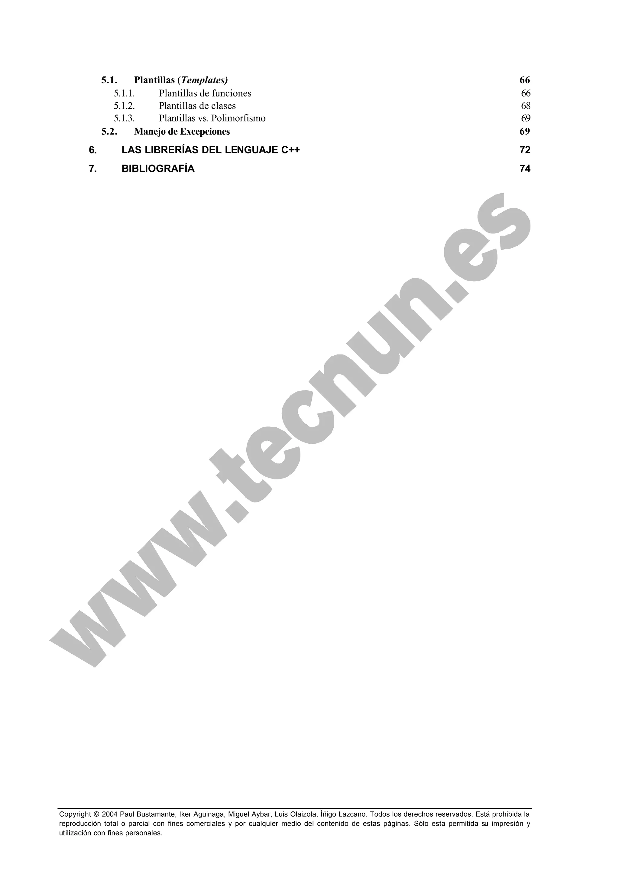 Copyright © 2004 Paul Bustamante, Iker Aguinaga, Miguel Aybar, Luis Olaizola, Íñigo Lazcano. Todos los derechos reservados. Está prohibida la
reproducción total o parcial con fines comerciales y por cualquier medio del contenido de estas páginas. Sólo esta permitida su impresión y
utilización con fines personales.
5.1. Plantillas (Templates) 66
5.1.1. Plantillas de funciones 66
5.1.2. Plantillas de clases 68
5.1.3. Plantillas vs. Polimorfismo 69
5.2. Manejo de Excepciones 69
6. LAS LIBRERÍAS DEL LENGUAJE C++ 72
7. BIBLIOGRAFÍA 74
 
