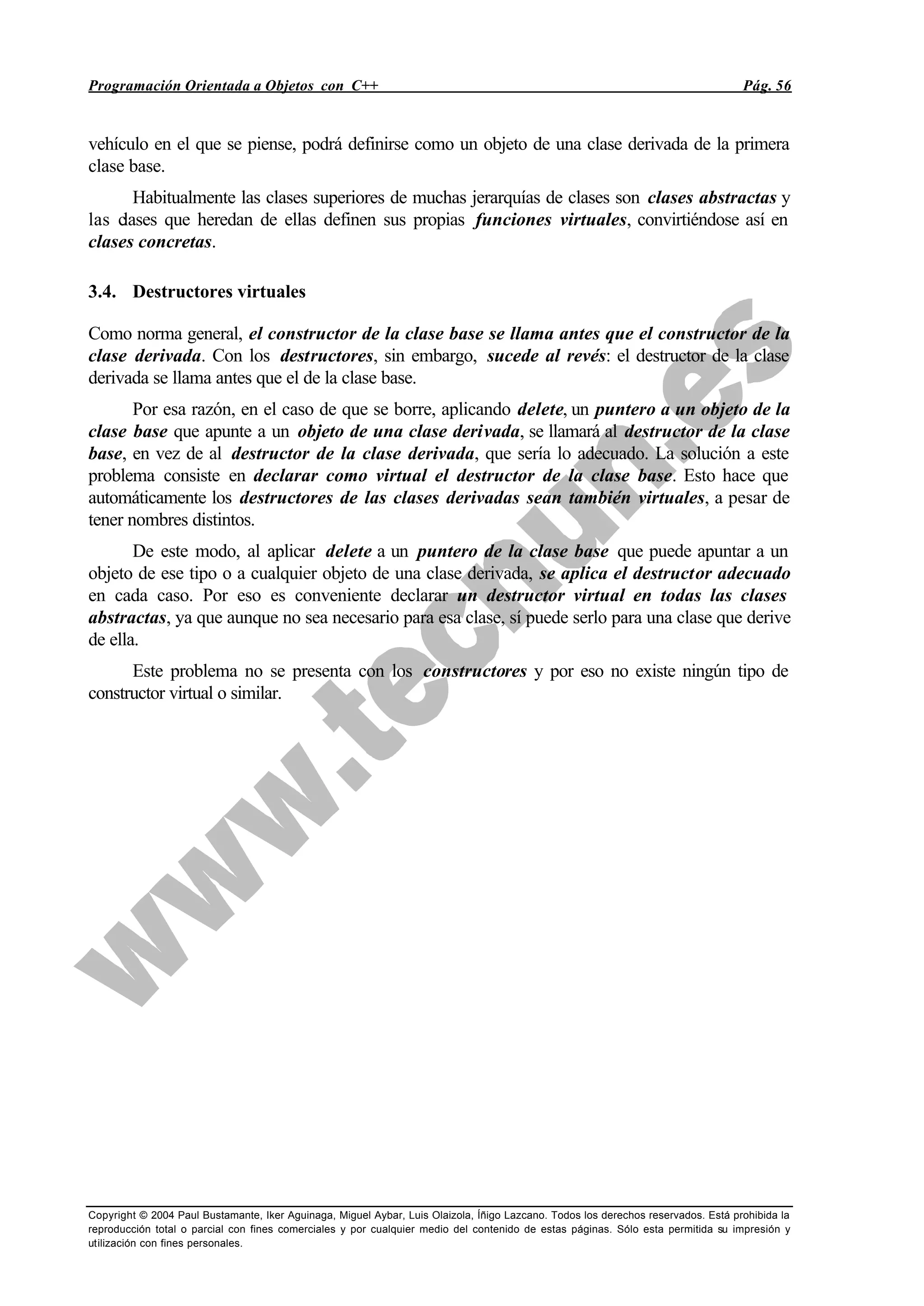 Programación Orientada a Objetos con C++ Pág. 56
Copyright © 2004 Paul Bustamante, Iker Aguinaga, Miguel Aybar, Luis Olaizola, Íñigo Lazcano. Todos los derechos reservados. Está prohibida la
reproducción total o parcial con fines comerciales y por cualquier medio del contenido de estas páginas. Sólo esta permitida su impresión y
utilización con fines personales.
vehículo en el que se piense, podrá definirse como un objeto de una clase derivada de la primera
clase base.
Habitualmente las clases superiores de muchas jerarquías de clases son clases abstractas y
las clases que heredan de ellas definen sus propias funciones virtuales, convirtiéndose así en
clases concretas.
3.4. Destructores virtuales
Como norma general, el constructor de la clase base se llama antes que el constructor de la
clase derivada. Con los destructores, sin embargo, sucede al revés: el destructor de la clase
derivada se llama antes que el de la clase base.
Por esa razón, en el caso de que se borre, aplicando delete, un puntero a un objeto de la
clase base que apunte a un objeto de una clase derivada, se llamará al destructor de la clase
base, en vez de al destructor de la clase derivada, que sería lo adecuado. La solución a este
problema consiste en declarar como virtual el destructor de la clase base. Esto hace que
automáticamente los destructores de las clases derivadas sean también virtuales, a pesar de
tener nombres distintos.
De este modo, al aplicar delete a un puntero de la clase base que puede apuntar a un
objeto de ese tipo o a cualquier objeto de una clase derivada, se aplica el destructor adecuado
en cada caso. Por eso es conveniente declarar un destructor virtual en todas las clases
abstractas, ya que aunque no sea necesario para esa clase, sí puede serlo para una clase que derive
de ella.
Este problema no se presenta con los constructores y por eso no existe ningún tipo de
constructor virtual o similar.
 