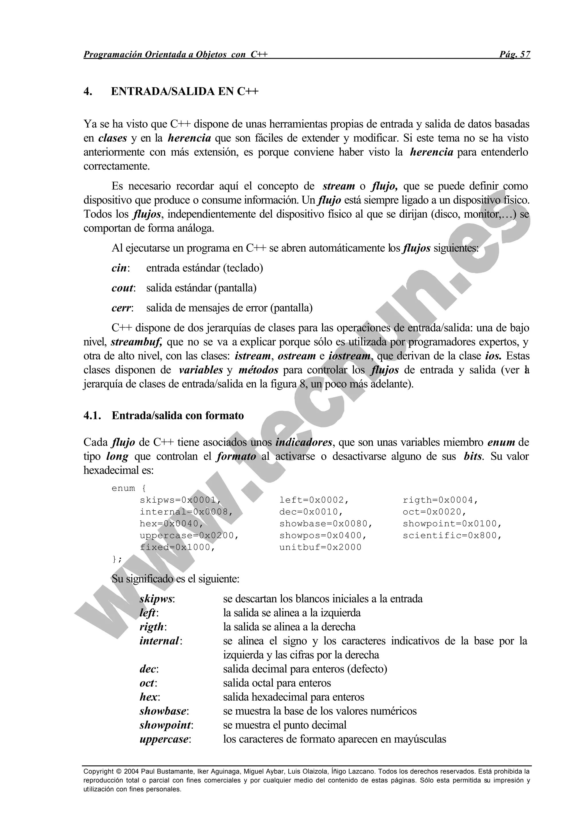 Programación Orientada a Objetos con C++ Pág. 57
Copyright © 2004 Paul Bustamante, Iker Aguinaga, Miguel Aybar, Luis Olaizola, Íñigo Lazcano. Todos los derechos reservados. Está prohibida la
reproducción total o parcial con fines comerciales y por cualquier medio del contenido de estas páginas. Sólo esta permitida su impresión y
utilización con fines personales.
4. ENTRADA/SALIDA EN C++
Ya se ha visto que C++ dispone de unas herramientas propias de entrada y salida de datos basadas
en clases y en la herencia que son fáciles de extender y modificar. Si este tema no se ha visto
anteriormente con más extensión, es porque conviene haber visto la herencia para entenderlo
correctamente.
Es necesario recordar aquí el concepto de stream o flujo, que se puede definir como
dispositivo que produce o consume información. Un flujo está siempre ligado a un dispositivo físico.
Todos los flujos, independientemente del dispositivo físico al que se dirijan (disco, monitor,…) se
comportan de forma análoga.
Al ejecutarse un programa en C++ se abren automáticamente los flujos siguientes:
cin: entrada estándar (teclado)
cout: salida estándar (pantalla)
cerr: salida de mensajes de error (pantalla)
C++ dispone de dos jerarquías de clases para las operaciones de entrada/salida: una de bajo
nivel, streambuf, que no se va a explicar porque sólo es utilizada por programadores expertos, y
otra de alto nivel, con las clases: istream, ostream e iostream, que derivan de la clase ios. Estas
clases disponen de variables y métodos para controlar los flujos de entrada y salida (ver la
jerarquía de clases de entrada/salida en la figura 8, un poco más adelante).
4.1. Entrada/salida con formato
Cada flujo de C++ tiene asociados unos indicadores, que son unas variables miembro enum de
tipo long que controlan el formato al activarse o desactivarse alguno de sus bits. Su valor
hexadecimal es:
enum {
skipws=0x0001, left=0x0002, rigth=0x0004,
internal=0x0008, dec=0x0010, oct=0x0020,
hex=0x0040, showbase=0x0080, showpoint=0x0100,
uppercase=0x0200, showpos=0x0400, scientific=0x800,
fixed=0x1000, unitbuf=0x2000
};
Su significado es el siguiente:
skipws: se descartan los blancos iniciales a la entrada
left: la salida se alinea a la izquierda
rigth: la salida se alinea a la derecha
internal: se alinea el signo y los caracteres indicativos de la base por la
izquierda y las cifras por la derecha
dec: salida decimal para enteros (defecto)
oct: salida octal para enteros
hex: salida hexadecimal para enteros
showbase: se muestra la base de los valores numéricos
showpoint: se muestra el punto decimal
uppercase: los caracteres de formato aparecen en mayúsculas
 