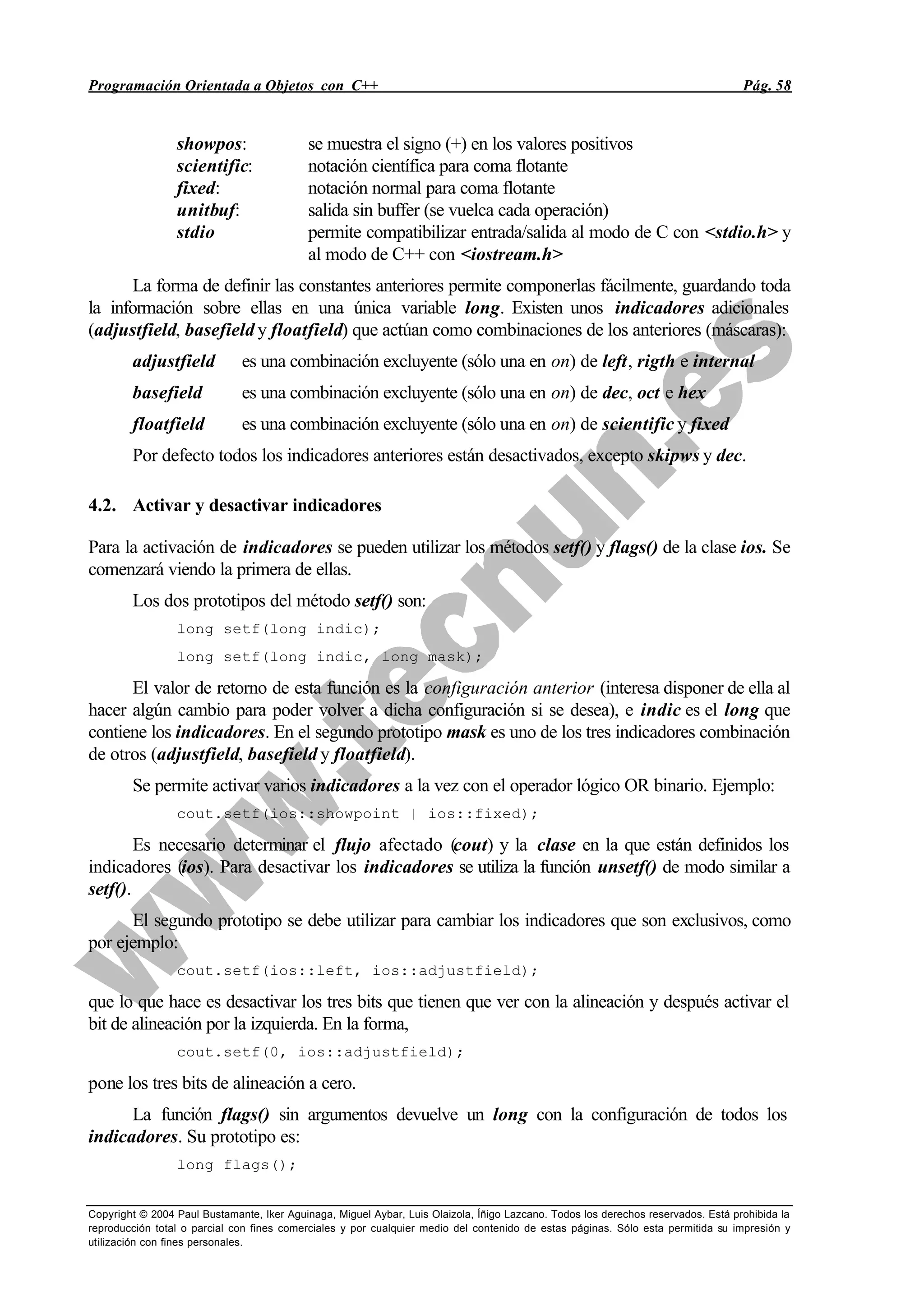 Programación Orientada a Objetos con C++ Pág. 58
Copyright © 2004 Paul Bustamante, Iker Aguinaga, Miguel Aybar, Luis Olaizola, Íñigo Lazcano. Todos los derechos reservados. Está prohibida la
reproducción total o parcial con fines comerciales y por cualquier medio del contenido de estas páginas. Sólo esta permitida su impresión y
utilización con fines personales.
showpos: se muestra el signo (+) en los valores positivos
scientific: notación científica para coma flotante
fixed: notación normal para coma flotante
unitbuf: salida sin buffer (se vuelca cada operación)
stdio permite compatibilizar entrada/salida al modo de C con <stdio.h> y
al modo de C++ con <iostream.h>
La forma de definir las constantes anteriores permite componerlas fácilmente, guardando toda
la información sobre ellas en una única variable long. Existen unos indicadores adicionales
(adjustfield, basefield y floatfield) que actúan como combinaciones de los anteriores (máscaras):
adjustfield es una combinación excluyente (sólo una en on) de left, rigth e internal
basefield es una combinación excluyente (sólo una en on) de dec, oct e hex
floatfield es una combinación excluyente (sólo una en on) de scientific y fixed
Por defecto todos los indicadores anteriores están desactivados, excepto skipws y dec.
4.2. Activar y desactivar indicadores
Para la activación de indicadores se pueden utilizar los métodos setf() y flags() de la clase ios. Se
comenzará viendo la primera de ellas.
Los dos prototipos del método setf() son:
long setf(long indic);
long setf(long indic, long mask);
El valor de retorno de esta función es la configuración anterior (interesa disponer de ella al
hacer algún cambio para poder volver a dicha configuración si se desea), e indic es el long que
contiene los indicadores. En el segundo prototipo mask es uno de los tres indicadores combinación
de otros (adjustfield, basefield y floatfield).
Se permite activar varios indicadores a la vez con el operador lógico OR binario. Ejemplo:
cout.setf(ios::showpoint | ios::fixed);
Es necesario determinar el flujo afectado (cout) y la clase en la que están definidos los
indicadores (ios). Para desactivar los indicadores se utiliza la función unsetf() de modo similar a
setf().
El segundo prototipo se debe utilizar para cambiar los indicadores que son exclusivos, como
por ejemplo:
cout.setf(ios::left, ios::adjustfield);
que lo que hace es desactivar los tres bits que tienen que ver con la alineación y después activar el
bit de alineación por la izquierda. En la forma,
cout.setf(0, ios::adjustfield);
pone los tres bits de alineación a cero.
La función flags() sin argumentos devuelve un long con la configuración de todos los
indicadores. Su prototipo es:
long flags();
 