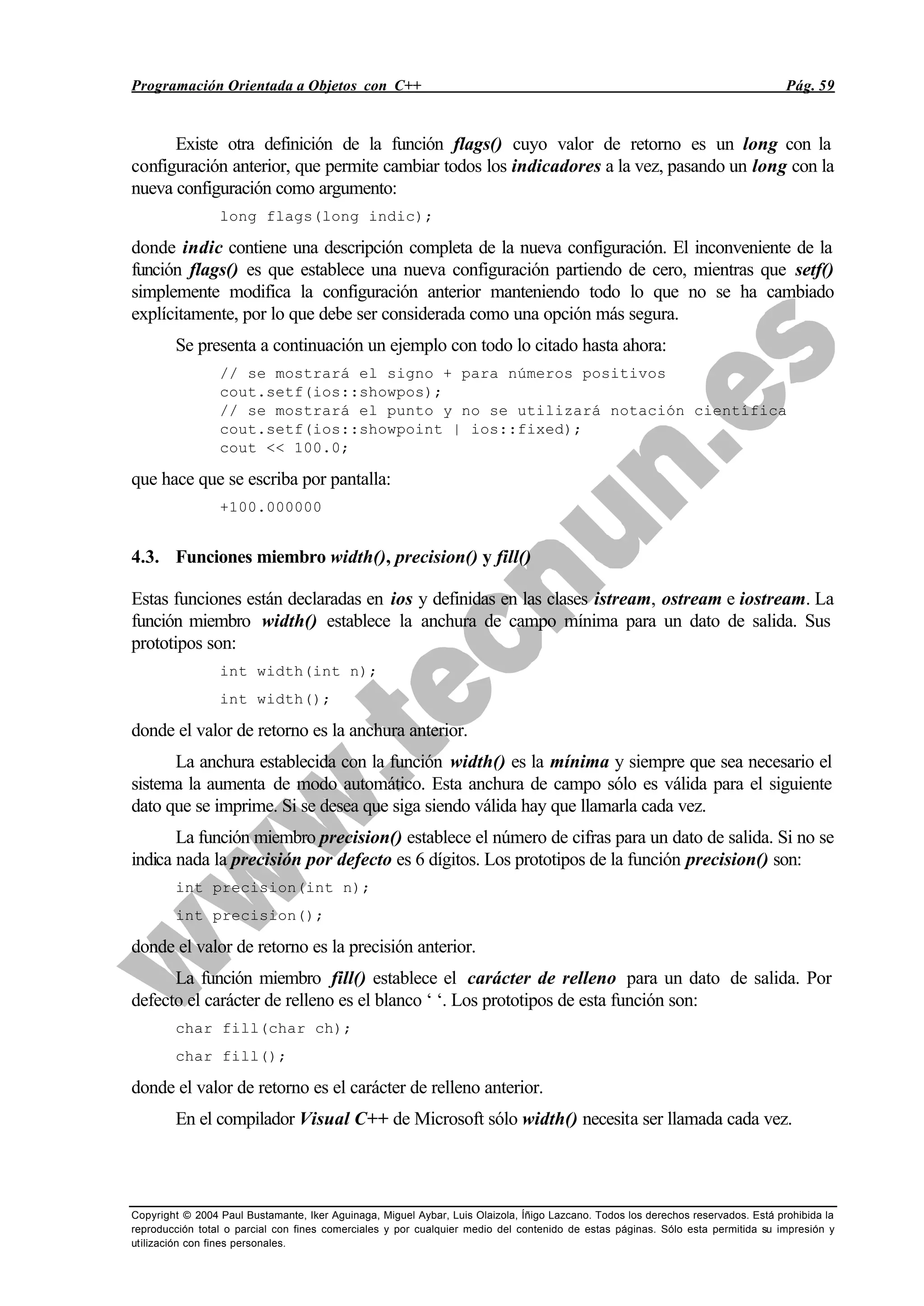 Programación Orientada a Objetos con C++ Pág. 59
Copyright © 2004 Paul Bustamante, Iker Aguinaga, Miguel Aybar, Luis Olaizola, Íñigo Lazcano. Todos los derechos reservados. Está prohibida la
reproducción total o parcial con fines comerciales y por cualquier medio del contenido de estas páginas. Sólo esta permitida su impresión y
utilización con fines personales.
Existe otra definición de la función flags() cuyo valor de retorno es un long con la
configuración anterior, que permite cambiar todos los indicadores a la vez, pasando un long con la
nueva configuración como argumento:
long flags(long indic);
donde indic contiene una descripción completa de la nueva configuración. El inconveniente de la
función flags() es que establece una nueva configuración partiendo de cero, mientras que setf()
simplemente modifica la configuración anterior manteniendo todo lo que no se ha cambiado
explícitamente, por lo que debe ser considerada como una opción más segura.
Se presenta a continuación un ejemplo con todo lo citado hasta ahora:
// se mostrará el signo + para números positivos
cout.setf(ios::showpos);
// se mostrará el punto y no se utilizará notación científica
cout.setf(ios::showpoint | ios::fixed);
cout << 100.0;
que hace que se escriba por pantalla:
+100.000000
4.3. Funciones miembro width(), precision() y fill()
Estas funciones están declaradas en ios y definidas en las clases istream, ostream e iostream. La
función miembro width() establece la anchura de campo mínima para un dato de salida. Sus
prototipos son:
int width(int n);
int width();
donde el valor de retorno es la anchura anterior.
La anchura establecida con la función width() es la mínima y siempre que sea necesario el
sistema la aumenta de modo automático. Esta anchura de campo sólo es válida para el siguiente
dato que se imprime. Si se desea que siga siendo válida hay que llamarla cada vez.
La función miembro precision() establece el número de cifras para un dato de salida. Si no se
indica nada la precisión por defecto es 6 dígitos. Los prototipos de la función precision() son:
int precision(int n);
int precision();
donde el valor de retorno es la precisión anterior.
La función miembro fill() establece el carácter de relleno para un dato de salida. Por
defecto el carácter de relleno es el blanco ‘ ‘. Los prototipos de esta función son:
char fill(char ch);
char fill();
donde el valor de retorno es el carácter de relleno anterior.
En el compilador Visual C++ de Microsoft sólo width() necesita ser llamada cada vez.
 