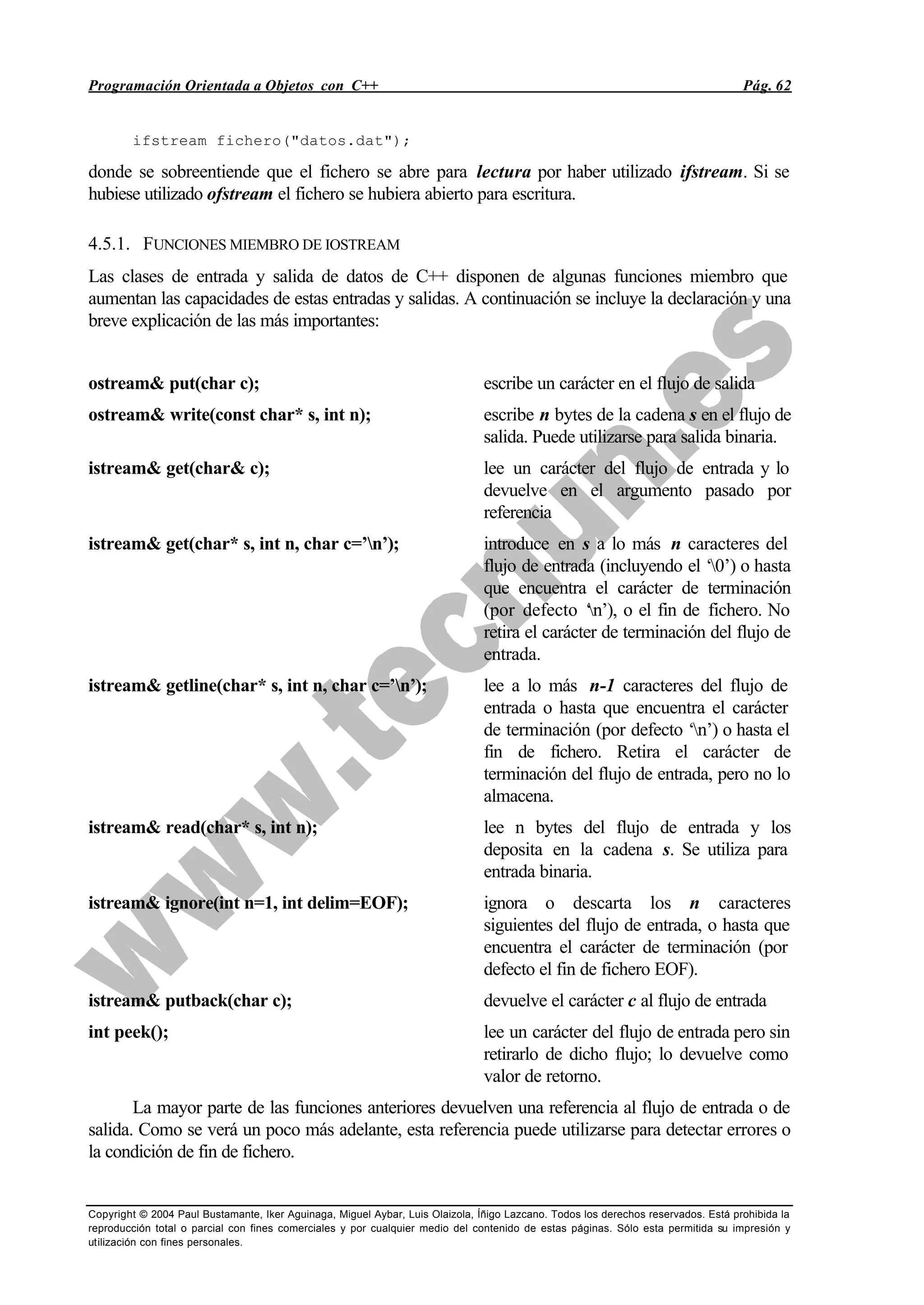 Programación Orientada a Objetos con C++ Pág. 62
Copyright © 2004 Paul Bustamante, Iker Aguinaga, Miguel Aybar, Luis Olaizola, Íñigo Lazcano. Todos los derechos reservados. Está prohibida la
reproducción total o parcial con fines comerciales y por cualquier medio del contenido de estas páginas. Sólo esta permitida su impresión y
utilización con fines personales.
ifstream fichero("datos.dat");
donde se sobreentiende que el fichero se abre para lectura por haber utilizado ifstream. Si se
hubiese utilizado ofstream el fichero se hubiera abierto para escritura.
4.5.1. FUNCIONES MIEMBRO DE IOSTREAM
Las clases de entrada y salida de datos de C++ disponen de algunas funciones miembro que
aumentan las capacidades de estas entradas y salidas. A continuación se incluye la declaración y una
breve explicación de las más importantes:
ostream& put(char c); escribe un carácter en el flujo de salida
ostream& write(const char* s, int n); escribe n bytes de la cadena s en el flujo de
salida. Puede utilizarse para salida binaria.
istream& get(char& c); lee un carácter del flujo de entrada y lo
devuelve en el argumento pasado por
referencia
istream& get(char* s, int n, char c=’n’); introduce en s a lo más n caracteres del
flujo de entrada (incluyendo el ‘0’) o hasta
que encuentra el carácter de terminación
(por defecto ‘n’), o el fin de fichero. No
retira el carácter de terminación del flujo de
entrada.
istream& getline(char* s, int n, char c=’n’); lee a lo más n-1 caracteres del flujo de
entrada o hasta que encuentra el carácter
de terminación (por defecto ‘n’) o hasta el
fin de fichero. Retira el carácter de
terminación del flujo de entrada, pero no lo
almacena.
istream& read(char* s, int n); lee n bytes del flujo de entrada y los
deposita en la cadena s. Se utiliza para
entrada binaria.
istream& ignore(int n=1, int delim=EOF); ignora o descarta los n caracteres
siguientes del flujo de entrada, o hasta que
encuentra el carácter de terminación (por
defecto el fin de fichero EOF).
istream& putback(char c); devuelve el carácter c al flujo de entrada
int peek(); lee un carácter del flujo de entrada pero sin
retirarlo de dicho flujo; lo devuelve como
valor de retorno.
La mayor parte de las funciones anteriores devuelven una referencia al flujo de entrada o de
salida. Como se verá un poco más adelante, esta referencia puede utilizarse para detectar errores o
la condición de fin de fichero.
 