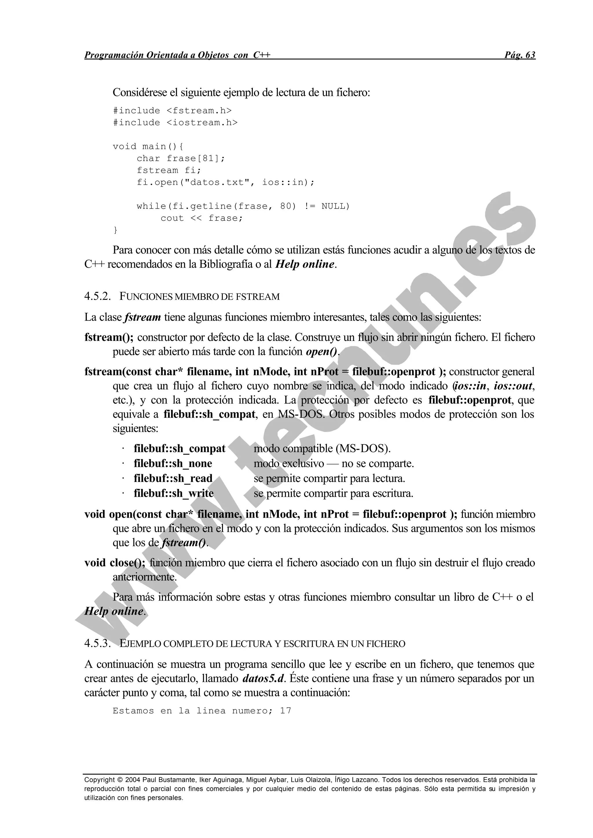 Programación Orientada a Objetos con C++ Pág. 63
Copyright © 2004 Paul Bustamante, Iker Aguinaga, Miguel Aybar, Luis Olaizola, Íñigo Lazcano. Todos los derechos reservados. Está prohibida la
reproducción total o parcial con fines comerciales y por cualquier medio del contenido de estas páginas. Sólo esta permitida su impresión y
utilización con fines personales.
Considérese el siguiente ejemplo de lectura de un fichero:
#include <fstream.h>
#include <iostream.h>
void main(){
char frase[81];
fstream fi;
fi.open("datos.txt", ios::in);
while(fi.getline(frase, 80) != NULL)
cout << frase;
}
Para conocer con más detalle cómo se utilizan estás funciones acudir a alguno de los textos de
C++ recomendados en la Bibliografía o al Help online.
4.5.2. FUNCIONES MIEMBRO DE FSTREAM
La clase fstream tiene algunas funciones miembro interesantes, tales como las siguientes:
fstream(); constructor por defecto de la clase. Construye un flujo sin abrir ningún fichero. El fichero
puede ser abierto más tarde con la función open().
fstream(const char* filename, int nMode, int nProt = filebuf::openprot ); constructor general
que crea un flujo al fichero cuyo nombre se indica, del modo indicado (ios::in, ios::out,
etc.), y con la protección indicada. La protección por defecto es filebuf::openprot, que
equivale a filebuf::sh_compat, en MS-DOS. Otros posibles modos de protección son los
siguientes:
· filebuf::sh_compat modo compatible (MS-DOS).
· filebuf::sh_none modo exclusivo — no se comparte.
· filebuf::sh_read se permite compartir para lectura.
· filebuf::sh_write se permite compartir para escritura.
void open(const char* filename, int nMode, int nProt = filebuf::openprot ); función miembro
que abre un fichero en el modo y con la protección indicados. Sus argumentos son los mismos
que los de fstream().
void close(); función miembro que cierra el fichero asociado con un flujo sin destruir el flujo creado
anteriormente.
Para más información sobre estas y otras funciones miembro consultar un libro de C++ o el
Help online.
4.5.3. EJEMPLO COMPLETO DE LECTURA Y ESCRITURA EN UN FICHERO
A continuación se muestra un programa sencillo que lee y escribe en un fichero, que tenemos que
crear antes de ejecutarlo, llamado datos5.d. Éste contiene una frase y un número separados por un
carácter punto y coma, tal como se muestra a continuación:
Estamos en la linea numero; 17
 