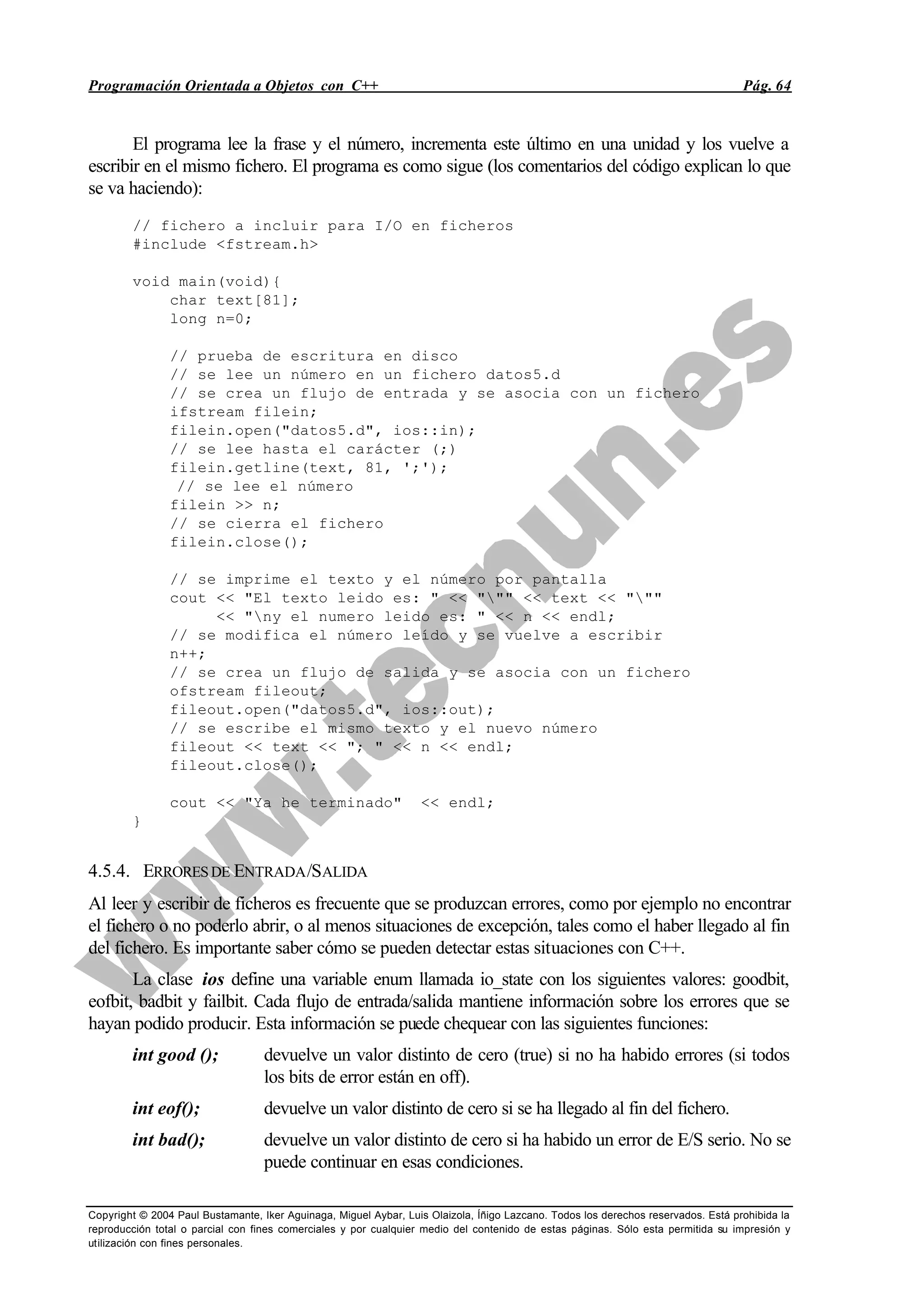 Programación Orientada a Objetos con C++ Pág. 64
Copyright © 2004 Paul Bustamante, Iker Aguinaga, Miguel Aybar, Luis Olaizola, Íñigo Lazcano. Todos los derechos reservados. Está prohibida la
reproducción total o parcial con fines comerciales y por cualquier medio del contenido de estas páginas. Sólo esta permitida su impresión y
utilización con fines personales.
El programa lee la frase y el número, incrementa este último en una unidad y los vuelve a
escribir en el mismo fichero. El programa es como sigue (los comentarios del código explican lo que
se va haciendo):
// fichero a incluir para I/O en ficheros
#include <fstream.h>
void main(void){
char text[81];
long n=0;
// prueba de escritura en disco
// se lee un número en un fichero datos5.d
// se crea un flujo de entrada y se asocia con un fichero
ifstream filein;
filein.open("datos5.d", ios::in);
// se lee hasta el carácter (;)
filein.getline(text, 81, ';');
// se lee el número
filein >> n;
// se cierra el fichero
filein.close();
// se imprime el texto y el número por pantalla
cout << "El texto leido es: " << """ << text << """
<< "ny el numero leido es: " << n << endl;
// se modifica el número leído y se vuelve a escribir
n++;
// se crea un flujo de salida y se asocia con un fichero
ofstream fileout;
fileout.open("datos5.d", ios::out);
// se escribe el mismo texto y el nuevo número
fileout << text << "; " << n << endl;
fileout.close();
cout << "Ya he terminado" << endl;
}
4.5.4. ERRORESDE ENTRADA/SALIDA
Al leer y escribir de ficheros es frecuente que se produzcan errores, como por ejemplo no encontrar
el fichero o no poderlo abrir, o al menos situaciones de excepción, tales como el haber llegado al fin
del fichero. Es importante saber cómo se pueden detectar estas situaciones con C++.
La clase ios define una variable enum llamada io_state con los siguientes valores: goodbit,
eofbit, badbit y failbit. Cada flujo de entrada/salida mantiene información sobre los errores que se
hayan podido producir. Esta información se puede chequear con las siguientes funciones:
int good (); devuelve un valor distinto de cero (true) si no ha habido errores (si todos
los bits de error están en off).
int eof(); devuelve un valor distinto de cero si se ha llegado al fin del fichero.
int bad(); devuelve un valor distinto de cero si ha habido un error de E/S serio. No se
puede continuar en esas condiciones.
 