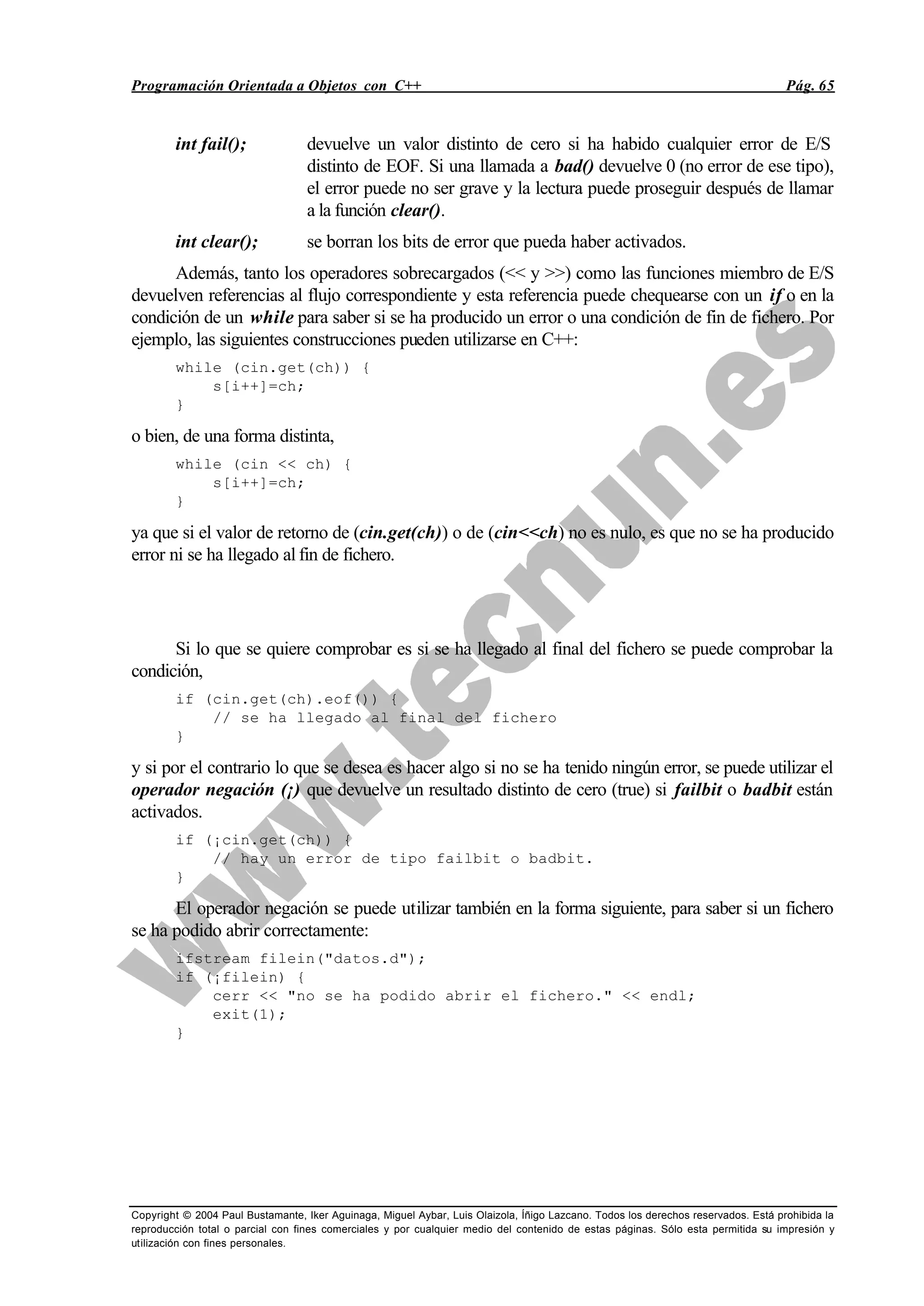 Programación Orientada a Objetos con C++ Pág. 65
Copyright © 2004 Paul Bustamante, Iker Aguinaga, Miguel Aybar, Luis Olaizola, Íñigo Lazcano. Todos los derechos reservados. Está prohibida la
reproducción total o parcial con fines comerciales y por cualquier medio del contenido de estas páginas. Sólo esta permitida su impresión y
utilización con fines personales.
int fail(); devuelve un valor distinto de cero si ha habido cualquier error de E/S
distinto de EOF. Si una llamada a bad() devuelve 0 (no error de ese tipo),
el error puede no ser grave y la lectura puede proseguir después de llamar
a la función clear().
int clear(); se borran los bits de error que pueda haber activados.
Además, tanto los operadores sobrecargados (<< y >>) como las funciones miembro de E/S
devuelven referencias al flujo correspondiente y esta referencia puede chequearse con un if o en la
condición de un while para saber si se ha producido un error o una condición de fin de fichero. Por
ejemplo, las siguientes construcciones pueden utilizarse en C++:
while (cin.get(ch)) {
s[i++]=ch;
}
o bien, de una forma distinta,
while (cin << ch) {
s[i++]=ch;
}
ya que si el valor de retorno de (cin.get(ch)) o de (cin<<ch) no es nulo, es que no se ha producido
error ni se ha llegado al fin de fichero.
Si lo que se quiere comprobar es si se ha llegado al final del fichero se puede comprobar la
condición,
if (cin.get(ch).eof()) {
// se ha llegado al final del fichero
}
y si por el contrario lo que se desea es hacer algo si no se ha tenido ningún error, se puede utilizar el
operador negación (¡) que devuelve un resultado distinto de cero (true) si failbit o badbit están
activados.
if (¡cin.get(ch)) {
// hay un error de tipo failbit o badbit.
}
El operador negación se puede utilizar también en la forma siguiente, para saber si un fichero
se ha podido abrir correctamente:
ifstream filein("datos.d");
if (¡filein) {
cerr << "no se ha podido abrir el fichero." << endl;
exit(1);
}
 