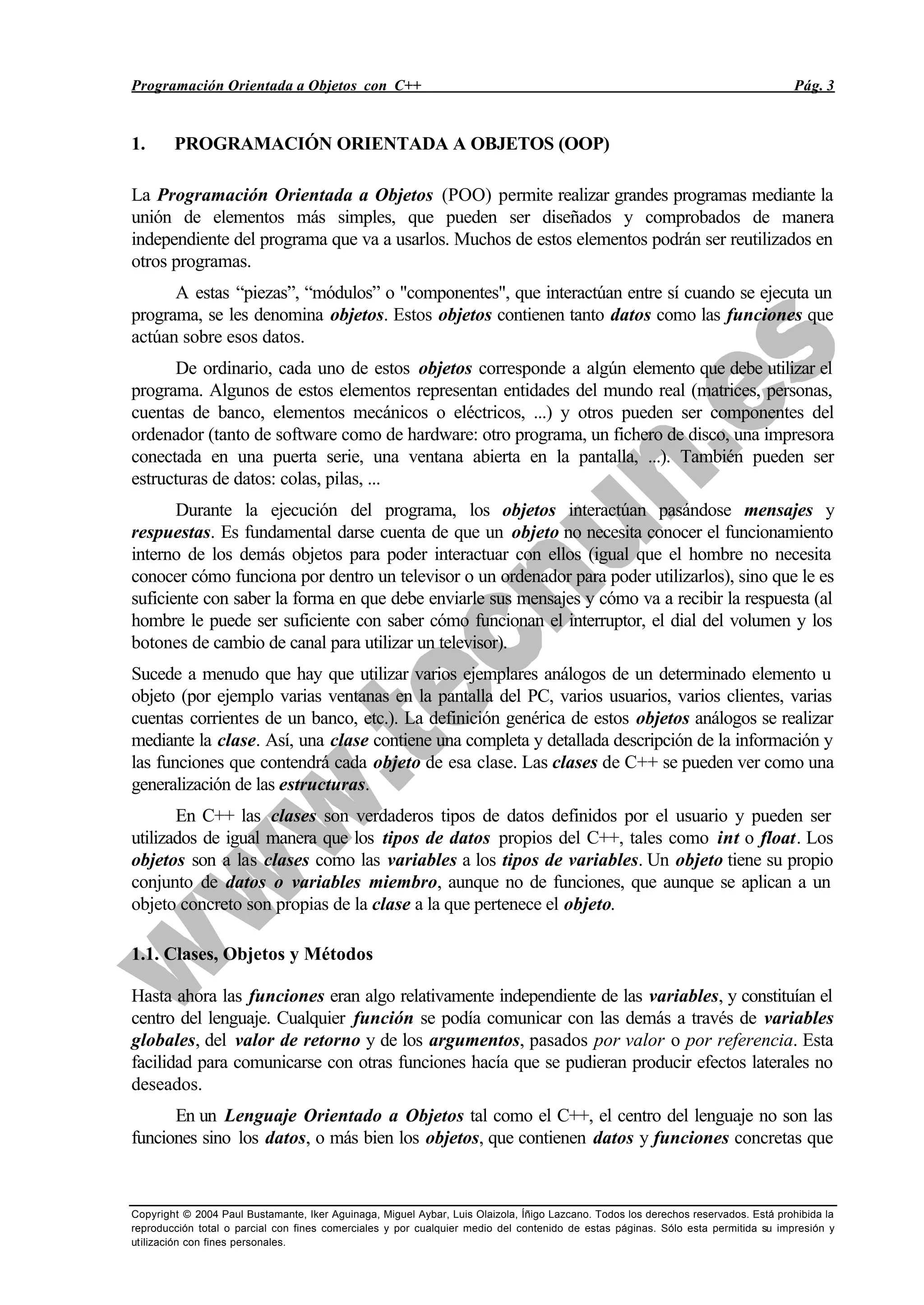 Programación Orientada a Objetos con C++ Pág. 3
Copyright © 2004 Paul Bustamante, Iker Aguinaga, Miguel Aybar, Luis Olaizola, Íñigo Lazcano. Todos los derechos reservados. Está prohibida la
reproducción total o parcial con fines comerciales y por cualquier medio del contenido de estas páginas. Sólo esta permitida su impresión y
utilización con fines personales.
1. PROGRAMACIÓN ORIENTADA A OBJETOS (OOP)
La Programación Orientada a Objetos (POO) permite realizar grandes programas mediante la
unión de elementos más simples, que pueden ser diseñados y comprobados de manera
independiente del programa que va a usarlos. Muchos de estos elementos podrán ser reutilizados en
otros programas.
A estas “piezas”, “módulos” o "componentes", que interactúan entre sí cuando se ejecuta un
programa, se les denomina objetos. Estos objetos contienen tanto datos como las funciones que
actúan sobre esos datos.
De ordinario, cada uno de estos objetos corresponde a algún elemento que debe utilizar el
programa. Algunos de estos elementos representan entidades del mundo real (matrices, personas,
cuentas de banco, elementos mecánicos o eléctricos, ...) y otros pueden ser componentes del
ordenador (tanto de software como de hardware: otro programa, un fichero de disco, una impresora
conectada en una puerta serie, una ventana abierta en la pantalla, ...). También pueden ser
estructuras de datos: colas, pilas, ...
Durante la ejecución del programa, los objetos interactúan pasándose mensajes y
respuestas. Es fundamental darse cuenta de que un objeto no necesita conocer el funcionamiento
interno de los demás objetos para poder interactuar con ellos (igual que el hombre no necesita
conocer cómo funciona por dentro un televisor o un ordenador para poder utilizarlos), sino que le es
suficiente con saber la forma en que debe enviarle sus mensajes y cómo va a recibir la respuesta (al
hombre le puede ser suficiente con saber cómo funcionan el interruptor, el dial del volumen y los
botones de cambio de canal para utilizar un televisor).
Sucede a menudo que hay que utilizar varios ejemplares análogos de un determinado elemento u
objeto (por ejemplo varias ventanas en la pantalla del PC, varios usuarios, varios clientes, varias
cuentas corrientes de un banco, etc.). La definición genérica de estos objetos análogos se realizar
mediante la clase. Así, una clase contiene una completa y detallada descripción de la información y
las funciones que contendrá cada objeto de esa clase. Las clases de C++ se pueden ver como una
generalización de las estructuras.
En C++ las clases son verdaderos tipos de datos definidos por el usuario y pueden ser
utilizados de igual manera que los tipos de datos propios del C++, tales como int o float. Los
objetos son a las clases como las variables a los tipos de variables. Un objeto tiene su propio
conjunto de datos o variables miembro, aunque no de funciones, que aunque se aplican a un
objeto concreto son propias de la clase a la que pertenece el objeto.
1.1. Clases, Objetos y Métodos
Hasta ahora las funciones eran algo relativamente independiente de las variables, y constituían el
centro del lenguaje. Cualquier función se podía comunicar con las demás a través de variables
globales, del valor de retorno y de los argumentos, pasados por valor o por referencia. Esta
facilidad para comunicarse con otras funciones hacía que se pudieran producir efectos laterales no
deseados.
En un Lenguaje Orientado a Objetos tal como el C++, el centro del lenguaje no son las
funciones sino los datos, o más bien los objetos, que contienen datos y funciones concretas que
 