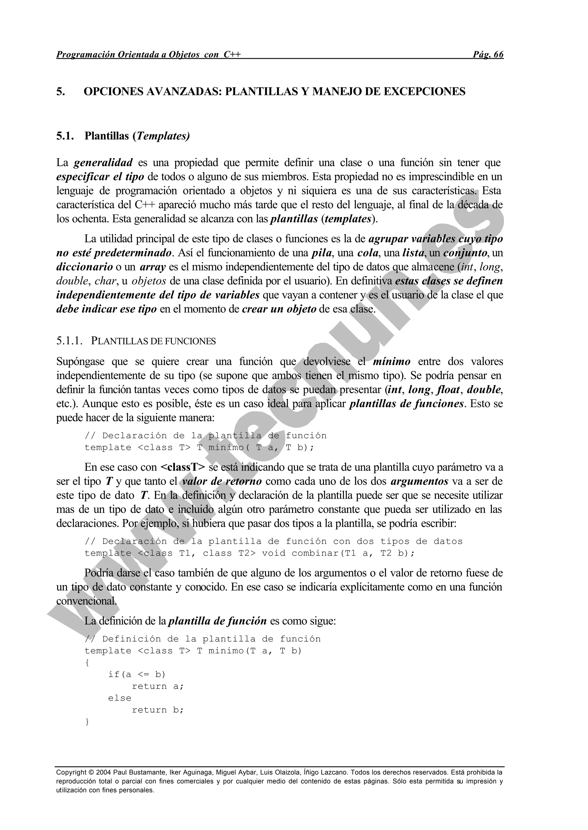 Programación Orientada a Objetos con C++ Pág. 66
Copyright © 2004 Paul Bustamante, Iker Aguinaga, Miguel Aybar, Luis Olaizola, Íñigo Lazcano. Todos los derechos reservados. Está prohibida la
reproducción total o parcial con fines comerciales y por cualquier medio del contenido de estas páginas. Sólo esta permitida su impresión y
utilización con fines personales.
5. OPCIONES AVANZADAS: PLANTILLAS Y MANEJO DE EXCEPCIONES
5.1. Plantillas (Templates)
La generalidad es una propiedad que permite definir una clase o una función sin tener que
especificar el tipo de todos o alguno de sus miembros. Esta propiedad no es imprescindible en un
lenguaje de programación orientado a objetos y ni siquiera es una de sus características. Esta
característica del C++ apareció mucho más tarde que el resto del lenguaje, al final de la década de
los ochenta. Esta generalidad se alcanza con las plantillas (templates).
La utilidad principal de este tipo de clases o funciones es la de agrupar variables cuyo tipo
no esté predeterminado. Así el funcionamiento de una pila, una cola, una lista, un conjunto, un
diccionario o un array es el mismo independientemente del tipo de datos que almacene (int, long,
double, char, u objetos de una clase definida por el usuario). En definitiva estas clases se definen
independientemente del tipo de variables que vayan a contener y es el usuario de la clase el que
debe indicar ese tipo en el momento de crear un objeto de esa clase.
5.1.1. PLANTILLAS DE FUNCIONES
Supóngase que se quiere crear una función que devolviese el mínimo entre dos valores
independientemente de su tipo (se supone que ambos tienen el mismo tipo). Se podría pensar en
definir la función tantas veces como tipos de datos se puedan presentar (int, long, float, double,
etc.). Aunque esto es posible, éste es un caso ideal para aplicar plantillas de funciones. Esto se
puede hacer de la siguiente manera:
// Declaración de la plantilla de función
template <class T> T minimo( T a, T b);
En ese caso con <classT> se está indicando que se trata de una plantilla cuyo parámetro va a
ser el tipo T y que tanto el valor de retorno como cada uno de los dos argumentos va a ser de
este tipo de dato T. En la definición y declaración de la plantilla puede ser que se necesite utilizar
mas de un tipo de dato e incluido algún otro parámetro constante que pueda ser utilizado en las
declaraciones. Por ejemplo, si hubiera que pasar dos tipos a la plantilla, se podría escribir:
// Declaración de la plantilla de función con dos tipos de datos
template <class T1, class T2> void combinar(T1 a, T2 b);
Podría darse el caso también de que alguno de los argumentos o el valor de retorno fuese de
un tipo de dato constante y conocido. En ese caso se indicaría explícitamente como en una función
convencional.
La definición de la plantilla de función es como sigue:
// Definición de la plantilla de función
template <class T> T minimo(T a, T b)
{
if(a <= b)
return a;
else
return b;
}
 