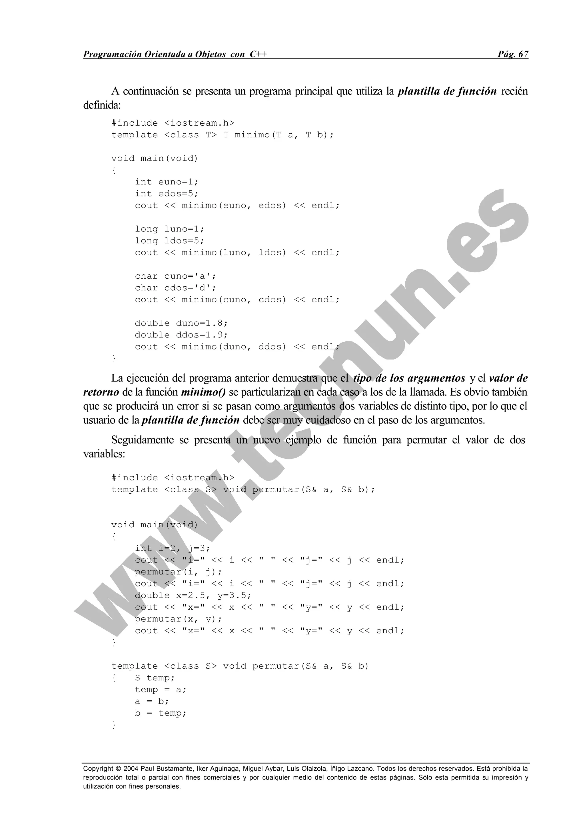 Programación Orientada a Objetos con C++ Pág. 67
Copyright © 2004 Paul Bustamante, Iker Aguinaga, Miguel Aybar, Luis Olaizola, Íñigo Lazcano. Todos los derechos reservados. Está prohibida la
reproducción total o parcial con fines comerciales y por cualquier medio del contenido de estas páginas. Sólo esta permitida su impresión y
utilización con fines personales.
A continuación se presenta un programa principal que utiliza la plantilla de función recién
definida:
#include <iostream.h>
template <class T> T minimo(T a, T b);
void main(void)
{
int euno=1;
int edos=5;
cout << minimo(euno, edos) << endl;
long luno=1;
long ldos=5;
cout << minimo(luno, ldos) << endl;
char cuno='a';
char cdos='d';
cout << minimo(cuno, cdos) << endl;
double duno=1.8;
double ddos=1.9;
cout << minimo(duno, ddos) << endl;
}
La ejecución del programa anterior demuestra que el tipo de los argumentos y el valor de
retorno de la función minimo() se particularizan en cada caso a los de la llamada. Es obvio también
que se producirá un error si se pasan como argumentos dos variables de distinto tipo, por lo que el
usuario de la plantilla de función debe ser muy cuidadoso en el paso de los argumentos.
Seguidamente se presenta un nuevo ejemplo de función para permutar el valor de dos
variables:
#include <iostream.h>
template <class S> void permutar(S& a, S& b);
void main(void)
{
int i=2, j=3;
cout << "i=" << i << " " << "j=" << j << endl;
permutar(i, j);
cout << "i=" << i << " " << "j=" << j << endl;
double x=2.5, y=3.5;
cout << "x=" << x << " " << "y=" << y << endl;
permutar(x, y);
cout << "x=" << x << " " << "y=" << y << endl;
}
template <class S> void permutar(S& a, S& b)
{ S temp;
temp = a;
a = b;
b = temp;
}
 