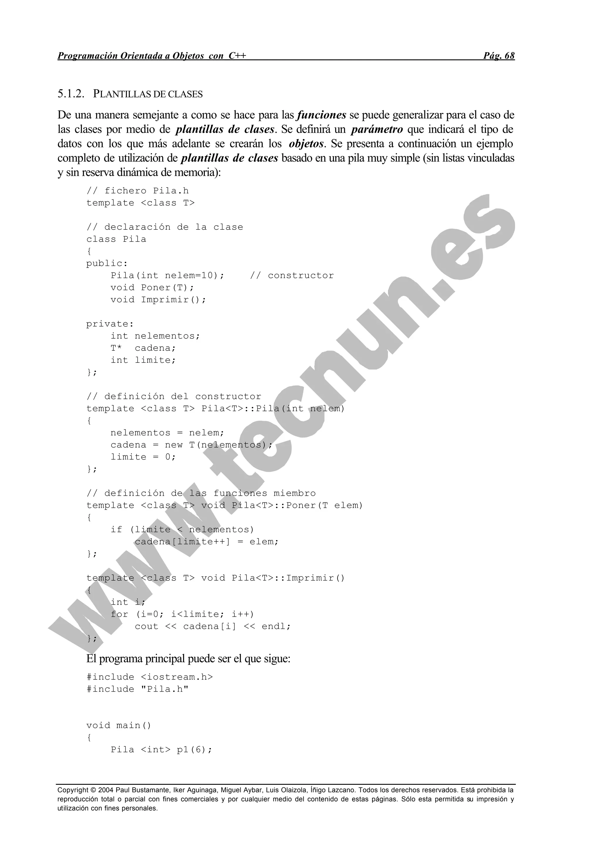 Programación Orientada a Objetos con C++ Pág. 68
Copyright © 2004 Paul Bustamante, Iker Aguinaga, Miguel Aybar, Luis Olaizola, Íñigo Lazcano. Todos los derechos reservados. Está prohibida la
reproducción total o parcial con fines comerciales y por cualquier medio del contenido de estas páginas. Sólo esta permitida su impresión y
utilización con fines personales.
5.1.2. PLANTILLAS DE CLASES
De una manera semejante a como se hace para las funciones se puede generalizar para el caso de
las clases por medio de plantillas de clases. Se definirá un parámetro que indicará el tipo de
datos con los que más adelante se crearán los objetos. Se presenta a continuación un ejemplo
completo de utilización de plantillas de clases basado en una pila muy simple (sin listas vinculadas
y sin reserva dinámica de memoria):
// fichero Pila.h
template <class T>
// declaración de la clase
class Pila
{
public:
Pila(int nelem=10); // constructor
void Poner(T);
void Imprimir();
private:
int nelementos;
T* cadena;
int limite;
};
// definición del constructor
template <class T> Pila<T>::Pila(int nelem)
{
nelementos = nelem;
cadena = new T(nelementos);
limite = 0;
};
// definición de las funciones miembro
template <class T> void Pila<T>::Poner(T elem)
{
if (limite < nelementos)
cadena[limite++] = elem;
};
template <class T> void Pila<T>::Imprimir()
{
int i;
for (i=0; i<limite; i++)
cout << cadena[i] << endl;
};
El programa principal puede ser el que sigue:
#include <iostream.h>
#include "Pila.h"
void main()
{
Pila <int> p1(6);
 