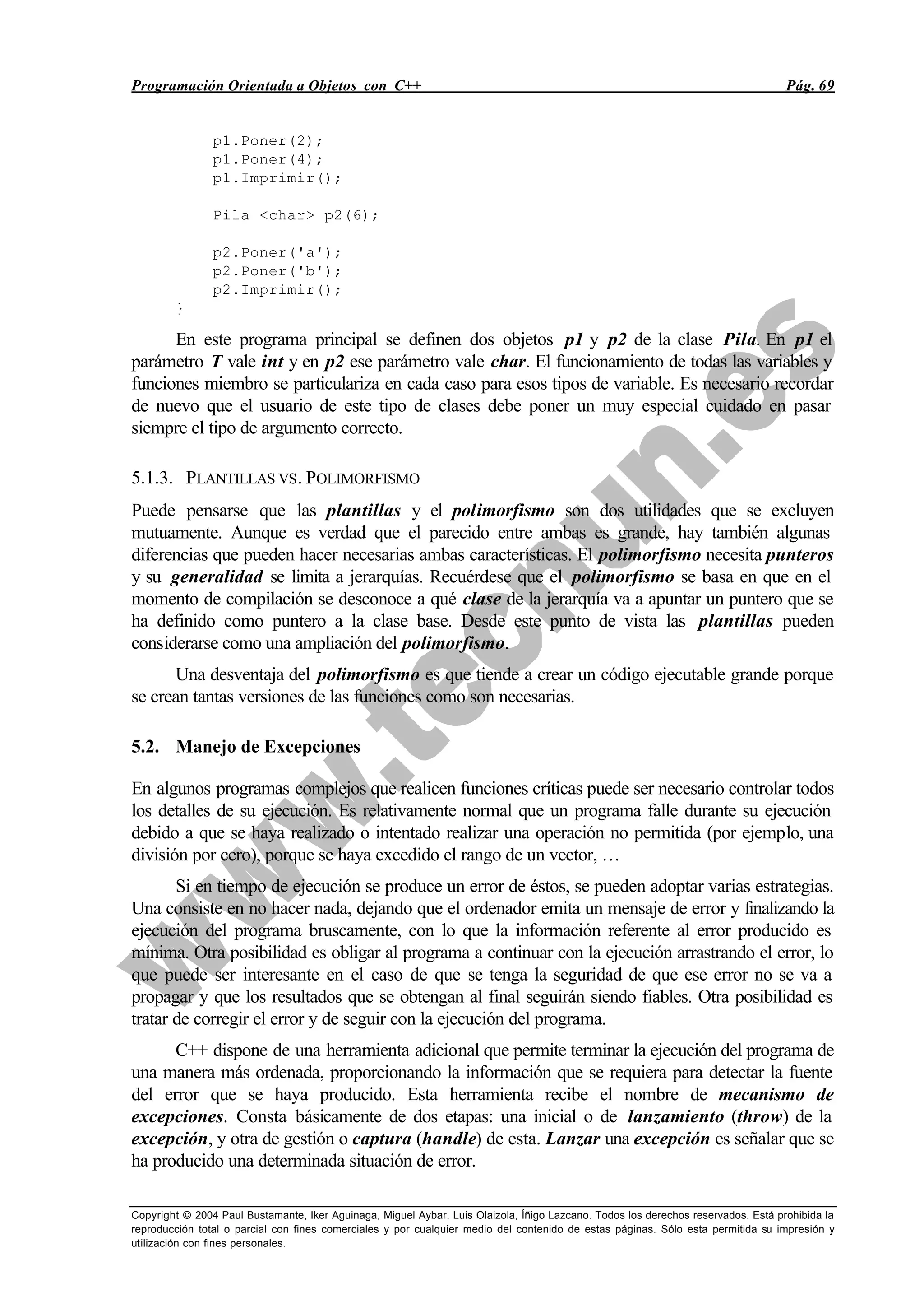 Programación Orientada a Objetos con C++ Pág. 69
Copyright © 2004 Paul Bustamante, Iker Aguinaga, Miguel Aybar, Luis Olaizola, Íñigo Lazcano. Todos los derechos reservados. Está prohibida la
reproducción total o parcial con fines comerciales y por cualquier medio del contenido de estas páginas. Sólo esta permitida su impresión y
utilización con fines personales.
p1.Poner(2);
p1.Poner(4);
p1.Imprimir();
Pila <char> p2(6);
p2.Poner('a');
p2.Poner('b');
p2.Imprimir();
}
En este programa principal se definen dos objetos p1 y p2 de la clase Pila. En p1 el
parámetro T vale int y en p2 ese parámetro vale char. El funcionamiento de todas las variables y
funciones miembro se particulariza en cada caso para esos tipos de variable. Es necesario recordar
de nuevo que el usuario de este tipo de clases debe poner un muy especial cuidado en pasar
siempre el tipo de argumento correcto.
5.1.3. PLANTILLAS VS. POLIMORFISMO
Puede pensarse que las plantillas y el polimorfismo son dos utilidades que se excluyen
mutuamente. Aunque es verdad que el parecido entre ambas es grande, hay también algunas
diferencias que pueden hacer necesarias ambas características. El polimorfismo necesita punteros
y su generalidad se limita a jerarquías. Recuérdese que el polimorfismo se basa en que en el
momento de compilación se desconoce a qué clase de la jerarquía va a apuntar un puntero que se
ha definido como puntero a la clase base. Desde este punto de vista las plantillas pueden
considerarse como una ampliación del polimorfismo.
Una desventaja del polimorfismo es que tiende a crear un código ejecutable grande porque
se crean tantas versiones de las funciones como son necesarias.
5.2. Manejo de Excepciones
En algunos programas complejos que realicen funciones críticas puede ser necesario controlar todos
los detalles de su ejecución. Es relativamente normal que un programa falle durante su ejecución
debido a que se haya realizado o intentado realizar una operación no permitida (por ejemplo, una
división por cero), porque se haya excedido el rango de un vector, …
Si en tiempo de ejecución se produce un error de éstos, se pueden adoptar varias estrategias.
Una consiste en no hacer nada, dejando que el ordenador emita un mensaje de error y finalizando la
ejecución del programa bruscamente, con lo que la información referente al error producido es
mínima. Otra posibilidad es obligar al programa a continuar con la ejecución arrastrando el error, lo
que puede ser interesante en el caso de que se tenga la seguridad de que ese error no se va a
propagar y que los resultados que se obtengan al final seguirán siendo fiables. Otra posibilidad es
tratar de corregir el error y de seguir con la ejecución del programa.
C++ dispone de una herramienta adicional que permite terminar la ejecución del programa de
una manera más ordenada, proporcionando la información que se requiera para detectar la fuente
del error que se haya producido. Esta herramienta recibe el nombre de mecanismo de
excepciones. Consta básicamente de dos etapas: una inicial o de lanzamiento (throw) de la
excepción, y otra de gestión o captura (handle) de esta. Lanzar una excepción es señalar que se
ha producido una determinada situación de error.
 