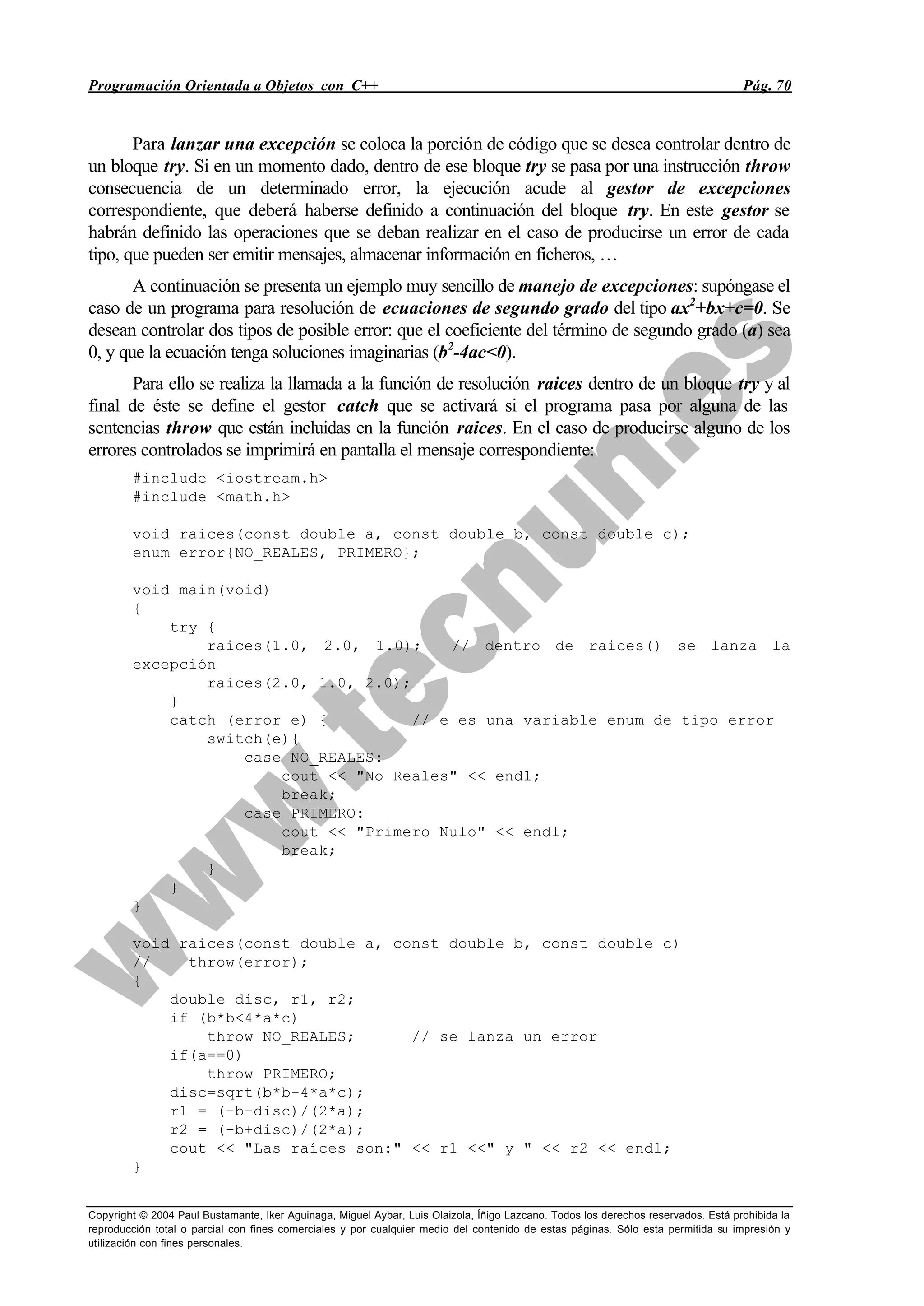 Programación Orientada a Objetos con C++ Pág. 70
Copyright © 2004 Paul Bustamante, Iker Aguinaga, Miguel Aybar, Luis Olaizola, Íñigo Lazcano. Todos los derechos reservados. Está prohibida la
reproducción total o parcial con fines comerciales y por cualquier medio del contenido de estas páginas. Sólo esta permitida su impresión y
utilización con fines personales.
Para lanzar una excepción se coloca la porción de código que se desea controlar dentro de
un bloque try. Si en un momento dado, dentro de ese bloque try se pasa por una instrucción throw
consecuencia de un determinado error, la ejecución acude al gestor de excepciones
correspondiente, que deberá haberse definido a continuación del bloque try. En este gestor se
habrán definido las operaciones que se deban realizar en el caso de producirse un error de cada
tipo, que pueden ser emitir mensajes, almacenar información en ficheros, …
A continuación se presenta un ejemplo muy sencillo de manejo de excepciones: supóngase el
caso de un programa para resolución de ecuaciones de segundo grado del tipo ax2
+bx+c=0. Se
desean controlar dos tipos de posible error: que el coeficiente del término de segundo grado (a) sea
0, y que la ecuación tenga soluciones imaginarias (b2
-4ac<0).
Para ello se realiza la llamada a la función de resolución raices dentro de un bloque try y al
final de éste se define el gestor catch que se activará si el programa pasa por alguna de las
sentencias throw que están incluidas en la función raices. En el caso de producirse alguno de los
errores controlados se imprimirá en pantalla el mensaje correspondiente:
#include <iostream.h>
#include <math.h>
void raices(const double a, const double b, const double c);
enum error{NO_REALES, PRIMERO};
void main(void)
{
try {
raices(1.0, 2.0, 1.0); // dentro de raices() se lanza la
excepción
raices(2.0, 1.0, 2.0);
}
catch (error e) { // e es una variable enum de tipo error
switch(e){
case NO_REALES:
cout << "No Reales" << endl;
break;
case PRIMERO:
cout << "Primero Nulo" << endl;
break;
}
}
}
void raices(const double a, const double b, const double c)
// throw(error);
{
double disc, r1, r2;
if (b*b<4*a*c)
throw NO_REALES; // se lanza un error
if(a==0)
throw PRIMERO;
disc=sqrt(b*b-4*a*c);
r1 = (-b-disc)/(2*a);
r2 = (-b+disc)/(2*a);
cout << "Las raíces son:" << r1 <<" y " << r2 << endl;
}
 