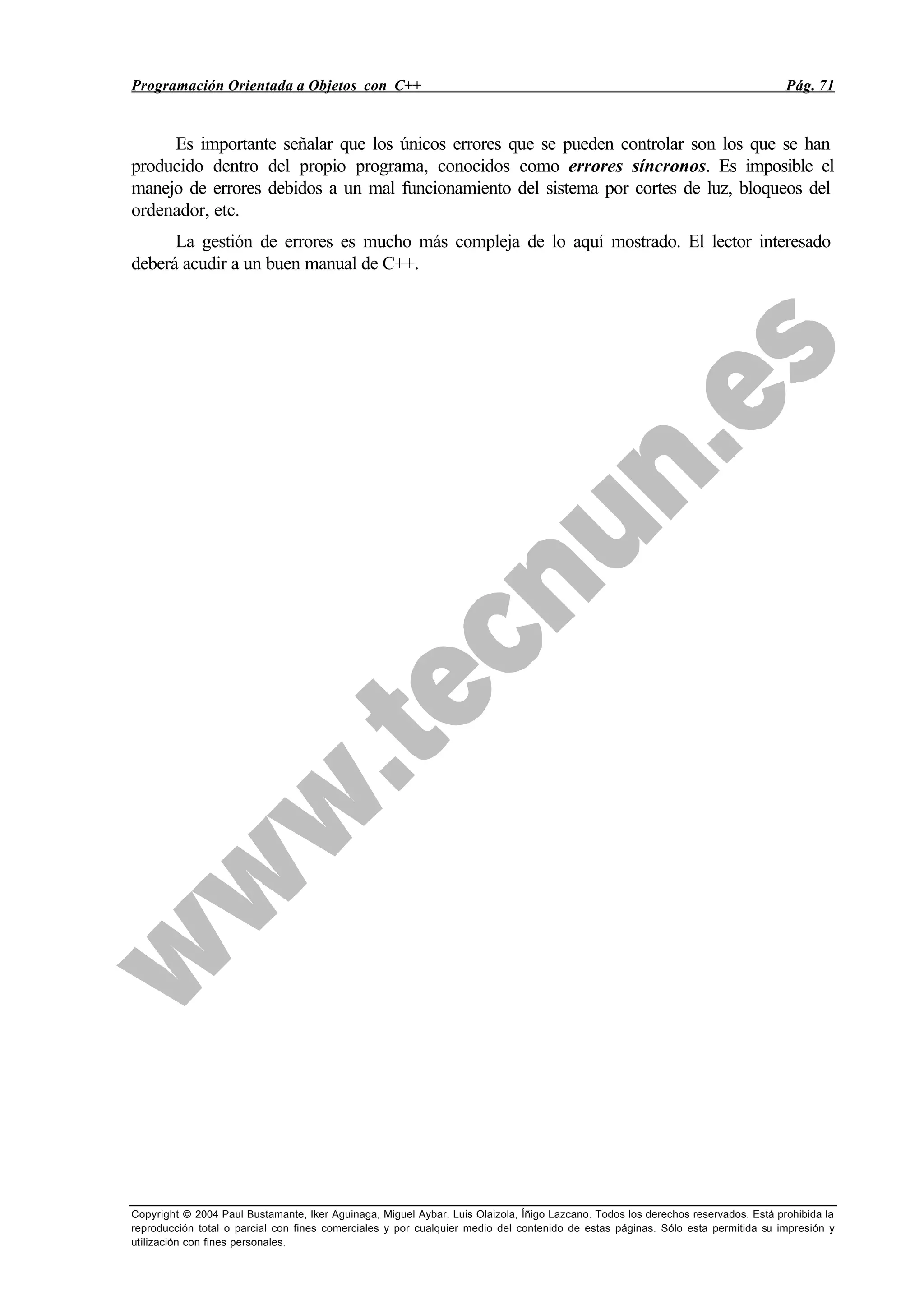 Programación Orientada a Objetos con C++ Pág. 71
Copyright © 2004 Paul Bustamante, Iker Aguinaga, Miguel Aybar, Luis Olaizola, Íñigo Lazcano. Todos los derechos reservados. Está prohibida la
reproducción total o parcial con fines comerciales y por cualquier medio del contenido de estas páginas. Sólo esta permitida su impresión y
utilización con fines personales.
Es importante señalar que los únicos errores que se pueden controlar son los que se han
producido dentro del propio programa, conocidos como errores síncronos. Es imposible el
manejo de errores debidos a un mal funcionamiento del sistema por cortes de luz, bloqueos del
ordenador, etc.
La gestión de errores es mucho más compleja de lo aquí mostrado. El lector interesado
deberá acudir a un buen manual de C++.
 