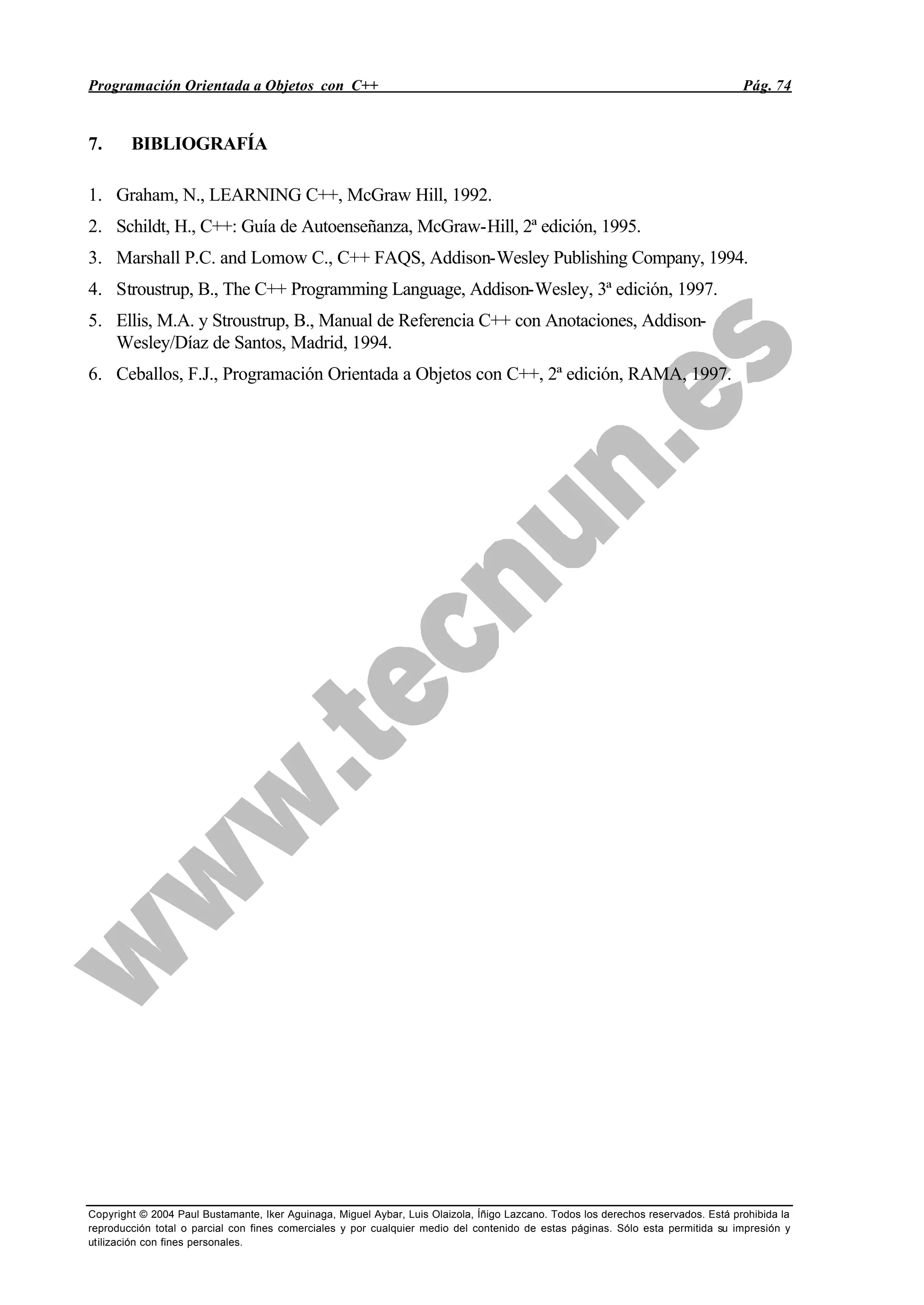 Programación Orientada a Objetos con C++ Pág. 74
Copyright © 2004 Paul Bustamante, Iker Aguinaga, Miguel Aybar, Luis Olaizola, Íñigo Lazcano. Todos los derechos reservados. Está prohibida la
reproducción total o parcial con fines comerciales y por cualquier medio del contenido de estas páginas. Sólo esta permitida su impresión y
utilización con fines personales.
7. BIBLIOGRAFÍA
1. Graham, N., LEARNING C++, McGraw Hill, 1992.
2. Schildt, H., C++: Guía de Autoenseñanza, McGraw-Hill, 2ª edición, 1995.
3. Marshall P.C. and Lomow C., C++ FAQS, Addison-Wesley Publishing Company, 1994.
4. Stroustrup, B., The C++ Programming Language, Addison-Wesley, 3ª edición, 1997.
5. Ellis, M.A. y Stroustrup, B., Manual de Referencia C++ con Anotaciones, Addison-
Wesley/Díaz de Santos, Madrid, 1994.
6. Ceballos, F.J., Programación Orientada a Objetos con C++, 2ª edición, RAMA, 1997.
 