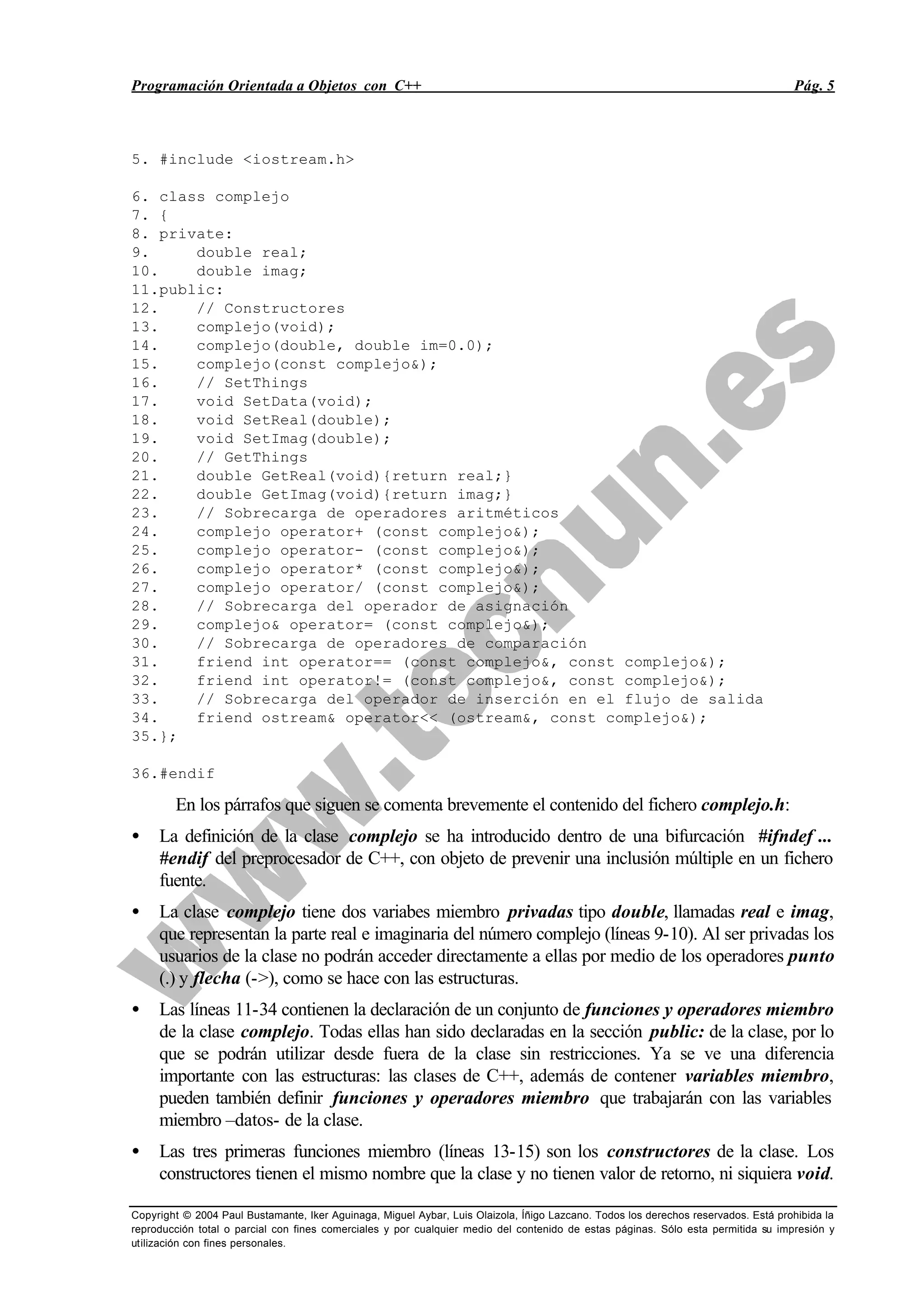 Programación Orientada a Objetos con C++ Pág. 5
Copyright © 2004 Paul Bustamante, Iker Aguinaga, Miguel Aybar, Luis Olaizola, Íñigo Lazcano. Todos los derechos reservados. Está prohibida la
reproducción total o parcial con fines comerciales y por cualquier medio del contenido de estas páginas. Sólo esta permitida su impresión y
utilización con fines personales.
5. #include <iostream.h>
6. class complejo
7. {
8. private:
9. double real;
10. double imag;
11.public:
12. // Constructores
13. complejo(void);
14. complejo(double, double im=0.0);
15. complejo(const complejo&);
16. // SetThings
17. void SetData(void);
18. void SetReal(double);
19. void SetImag(double);
20. // GetThings
21. double GetReal(void){return real;}
22. double GetImag(void){return imag;}
23. // Sobrecarga de operadores aritméticos
24. complejo operator+ (const complejo&);
25. complejo operator- (const complejo&);
26. complejo operator* (const complejo&);
27. complejo operator/ (const complejo&);
28. // Sobrecarga del operador de asignación
29. complejo& operator= (const complejo&);
30. // Sobrecarga de operadores de comparación
31. friend int operator== (const complejo&, const complejo&);
32. friend int operator!= (const complejo&, const complejo&);
33. // Sobrecarga del operador de inserción en el flujo de salida
34. friend ostream& operator<< (ostream&, const complejo&);
35.};
36.#endif
En los párrafos que siguen se comenta brevemente el contenido del fichero complejo.h:
• La definición de la clase complejo se ha introducido dentro de una bifurcación #ifndef ...
#endif del preprocesador de C++, con objeto de prevenir una inclusión múltiple en un fichero
fuente.
• La clase complejo tiene dos variabes miembro privadas tipo double, llamadas real e imag,
que representan la parte real e imaginaria del número complejo (líneas 9-10). Al ser privadas los
usuarios de la clase no podrán acceder directamente a ellas por medio de los operadores punto
(.) y flecha (->), como se hace con las estructuras.
• Las líneas 11-34 contienen la declaración de un conjunto de funciones y operadores miembro
de la clase complejo. Todas ellas han sido declaradas en la sección public: de la clase, por lo
que se podrán utilizar desde fuera de la clase sin restricciones. Ya se ve una diferencia
importante con las estructuras: las clases de C++, además de contener variables miembro,
pueden también definir funciones y operadores miembro que trabajarán con las variables
miembro –datos- de la clase.
• Las tres primeras funciones miembro (líneas 13-15) son los constructores de la clase. Los
constructores tienen el mismo nombre que la clase y no tienen valor de retorno, ni siquiera void.
 