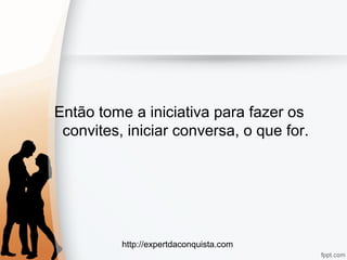 http://expertdaconquista.com
Então tome a iniciativa para fazer os
convites, iniciar conversa, o que for.
 