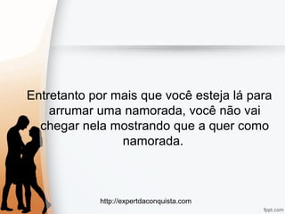 http://expertdaconquista.com
Entretanto por mais que você esteja lá para
arrumar uma namorada, você não vai
chegar nela mostrando que a quer como
namorada.
 