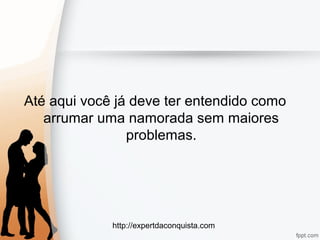 http://expertdaconquista.com
Até aqui você já deve ter entendido como
arrumar uma namorada sem maiores
problemas.
 