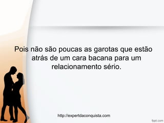http://expertdaconquista.com
Pois não são poucas as garotas que estão
atrás de um cara bacana para um
relacionamento sério.
 