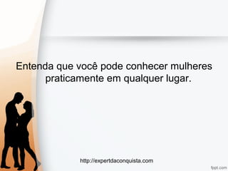 http://expertdaconquista.com
Entenda que você pode conhecer mulheres
praticamente em qualquer lugar.
 