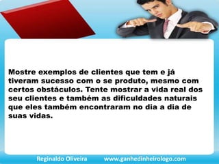 Mostre exemplos de clientes que tem e já
tiveram sucesso com o se produto, mesmo com
certos obstáculos. Tente mostrar a vida real dos
seu clientes e também as dificuldades naturais
que eles também encontraram no dia a dia de
suas vidas.
Reginaldo Oliveira www.ganhedinheirologo.com
 