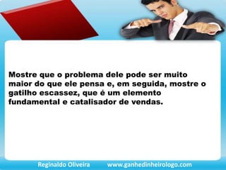 Mostre que o problema dele pode ser muito
maior do que ele pensa e, em seguida, mostre o
gatilho escassez, que é um elemento
fundamental e catalisador de vendas.
Reginaldo Oliveira www.ganhedinheirologo.com
 