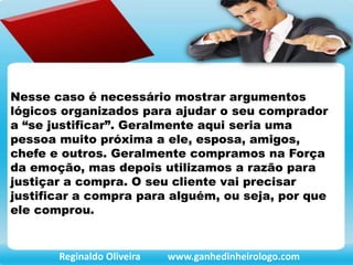 Nesse caso é necessário mostrar argumentos
lógicos organizados para ajudar o seu comprador
a “se justificar”. Geralmente aqui seria uma
pessoa muito próxima a ele, esposa, amigos,
chefe e outros. Geralmente compramos na Força
da emoção, mas depois utilizamos a razão para
justiçar a compra. O seu cliente vai precisar
justificar a compra para alguém, ou seja, por que
ele comprou.
Reginaldo Oliveira www.ganhedinheirologo.com
 