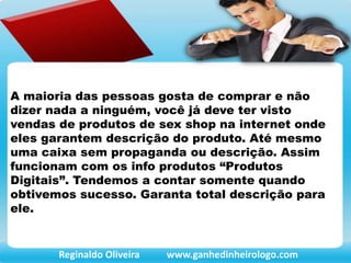 A maioria das pessoas gosta de comprar e não
dizer nada a ninguém, você já deve ter visto
vendas de produtos de sex shop na internet onde
eles garantem descrição do produto. Até mesmo
uma caixa sem propaganda ou descrição. Assim
funcionam com os info produtos “Produtos
Digitais”. Tendemos a contar somente quando
obtivemos sucesso. Garanta total descrição para
ele.
Reginaldo Oliveira www.ganhedinheirologo.com
 