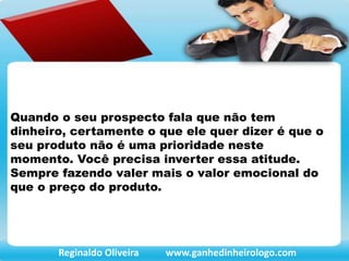 Quando o seu prospecto fala que não tem
dinheiro, certamente o que ele quer dizer é que o
seu produto não é uma prioridade neste
momento. Você precisa inverter essa atitude.
Sempre fazendo valer mais o valor emocional do
que o preço do produto.
Reginaldo Oliveira www.ganhedinheirologo.com
 
