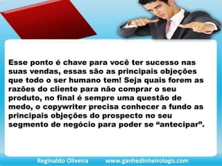 Esse ponto é chave para você ter sucesso nas
suas vendas, essas são as principais objeções
que todo o ser humano tem! Seja quais forem as
razões do cliente para não comprar o seu
produto, no final é sempre uma questão de
medo, o copywriter precisa conhecer a fundo as
principais objeções do prospecto no seu
segmento de negócio para poder se “antecipar”.
Reginaldo Oliveira www.ganhedinheirologo.com
 