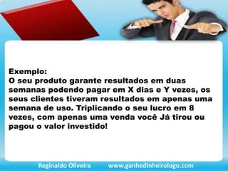 Exemplo:
O seu produto garante resultados em duas
semanas podendo pagar em X dias e Y vezes, os
seus clientes tiveram resultados em apenas uma
semana de uso. Triplicando o seu lucro em 8
vezes, com apenas uma venda você Já tirou ou
pagou o valor investido!
Reginaldo Oliveira www.ganhedinheirologo.com
 