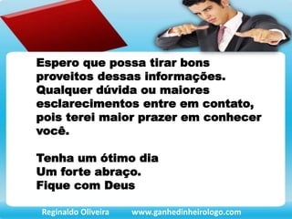 Espero que possa tirar bons
proveitos dessas informações.
Qualquer dúvida ou maiores
esclarecimentos entre em contato,
pois terei maior prazer em conhecer
você.
Tenha um ótimo dia
Um forte abraço.
Fique com Deus
Reginaldo Oliveira www.ganhedinheirologo.com
 