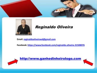 Email: reginaldooliveiraed@gmail.com
Facebook: https://www.facebook.com/reginaldo.oliveira.31508076
Reginaldo Oliveira
Conheça o meu blog e saiba de mais informações. É só clicar logo abaixo.
http://www.ganhedinheirologo.com
 