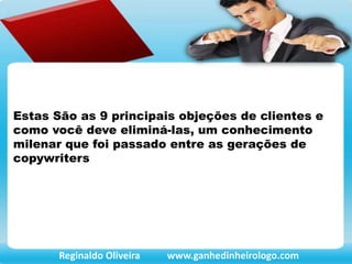 Estas São as 9 principais objeções de clientes e
como você deve eliminá-las, um conhecimento
milenar que foi passado entre as gerações de
copywriters
Reginaldo Oliveira www.ganhedinheirologo.com
 