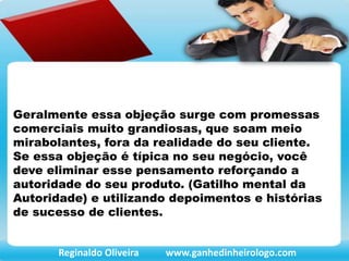 Geralmente essa objeção surge com promessas
comerciais muito grandiosas, que soam meio
mirabolantes, fora da realidade do seu cliente.
Se essa objeção é típica no seu negócio, você
deve eliminar esse pensamento reforçando a
autoridade do seu produto. (Gatilho mental da
Autoridade) e utilizando depoimentos e histórias
de sucesso de clientes.
Reginaldo Oliveira www.ganhedinheirologo.com
 